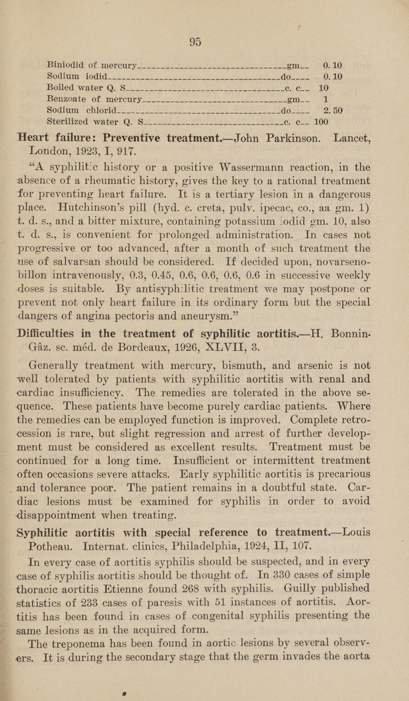 Biniodid of mercury_________ Es editor yiprane co Sea bere ee gy Pe gm__ 0.10 Poduaaa +] Otek oN ay OR ae na GOs 2 ee LO boiled swater OQ; Soke ois oe ee eh Ns Cee 1G PenzOnte. OF WCLCULY ve Sr eel cae mse. 4 OCT eiy | CLIPOTHE: kunt Sar neg atl eG Raa he doste 2. 50 mLerilized. “waiter ‘Q/ Bika oe Sees aoe at e. ec_- 100 Heart failure: Preventive treatment.—John Parkinson. Lancet, London, 1923, I, 917. “A syphilitic history or a positive Wassermann reaction, in the absence of a rheumatic history, gives the key to a rational treatment for preventing heart failure. It is a tertiary lesion in a dangerous place. Hutchinson’s pill (hyd. c. creta, pulv. ipecac, co., aa gm. 1) t. d.s., and a bitter mixture, containing potassium iodid gm. 10, also t. d. s., is convenient for prolonged administration. In cases not progressive or too advanced, after a month of such treatment the use of salvarsan should be considered. If decided upon, novarseno- billon intravenously, 0.3, 0.45, 0.6, 0.6, 0.6, 0.6 in successive weekly doses is suitable. By antisyph:litic treatment we may postpone or prevent not only heart failure in its ordinary form but the special dangers of angina pectoris and aneurysm.” Difficulties in the treatment of syphilitic aortitis—H. Bonnin. Gaz. sc. méd. de Bordeaux, 1926, XLVIT, 3. Generally treatment with mercury, bismuth, and arsenic is not well tolerated by patients with syphilitic aortitis with renal and cardiac insufficiency. ‘The remedies are tolerated in the above se- quence. ‘These patients have become purely cardiac patients. Where the remedies can be employed function is improved. Complete retro- cession is rare, but slight regression and arrest of further develop- ment must be considered as excellent results. Treatment must be continued for a long time. Insufficient or intermittent treatment often occasions severe attacks. Early syphilitic aortitis is precarious and tolerance poor. The patient remains in a doubtful state. Car- diac lesions must be examined for syphilis in order to avoid disappointment when treating. Syphilitic aortitis with special reference to treatment.—Louis Potheau. Internat. clinics, Philadelphia, 1924, IT, 107. In every case of aortitis syphilis should be suspected, and in every case of syphilis aortitis should be thought of. In 330 cases of simple thoracic aortitis Etienne found 268 with syphilis. Guilly published statistics of 233 cases of paresis with 51 instances of aortitis. Aor- same lesions as in the acquired form. The treponema has been found in aortic lesions by several observ- ers. It is during the secondary stage that the germ invades the aorta