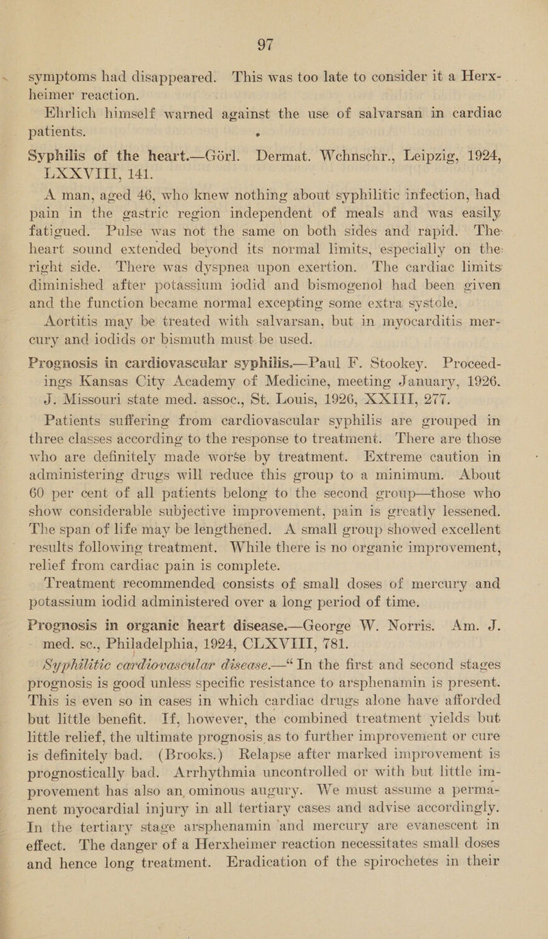 “4 symptoms had disappeared. 'This was too late to consider it a Herx- heimer reaction. Ehrlich himself warned against the use of salvarsan in cardiac patients. . Syphilis of the heart.—Gorl. Dermat. Wchnschr., Leipzig, 1924, LXXVITTI, 141. A man, aged 46, who knew nothing about syphilitic infection, had pain in the gastric region independent of meals and was easily fatigued. Pulse was not the same on both sides and rapid. The: heart sound extended beyond its normal limits, especially on the: right side. There was dyspnea upon exertion. The cardiac hmits diminished after potassium iodid and bismogenol had been given and the function became normal excepting some extra systole, Aortitis may be treated with salvarsan, but in myocarditis mer- cury and iodids or bismuth must be used. Prognosis in cardiovascular syphilis.—Paul F. Stookey. Proceed- ings Kansas City Academy of Medicine, meeting January, 1926. J. Missouri state med. assoc., St. Louis, 1926, X XIII, 277. Patients suffering from cardiovascular syphilis are grouped in three classes according to the response to treatment. There are those who are definitely made worse by treatment. Extreme caution in administering drugs will reduce this group to a minimum. About 60 per cent of all patients belong to the second group—those who show considerable subjective improvement, pain is greatly lessened. The span of life may be lengthened. A small group showed excellent results following treatment. While there is no organic improvement, relief from cardiac pain is complete. Treatment recommended consists of small doses of mercury and potassium iodid administered over a long period of time. Prognosis In organic heart disease.—George W. Norris. Am. J. med. se., Philadelphia, 1924, CLXVIIT, 781. Syphilitic cardiovascular disease-—* In the first and second stages prognosis is good unless specific resistance to arsphenamin is present. This is even so in cases in which cardiac drugs alone have afforded but little benefit. If, however, the combined treatment yields but little relief, the ultimate prognosis as to further improvement or cure is definitely bad. (Brooks.) Relapse after marked improvement is prognostically bad. Arrhythmia uncontrolled or with but little im- provement has also an ominous augury. We must assume a perma- nent myocardial injury in all tertiary cases and advise accordingly. In the tertiary stage arsphenamin ‘and mercury are evanescent in effect. The danger of a Herxheimer reaction necessitates small doses and hence long treatment. Eradication of the spirochetes in their 