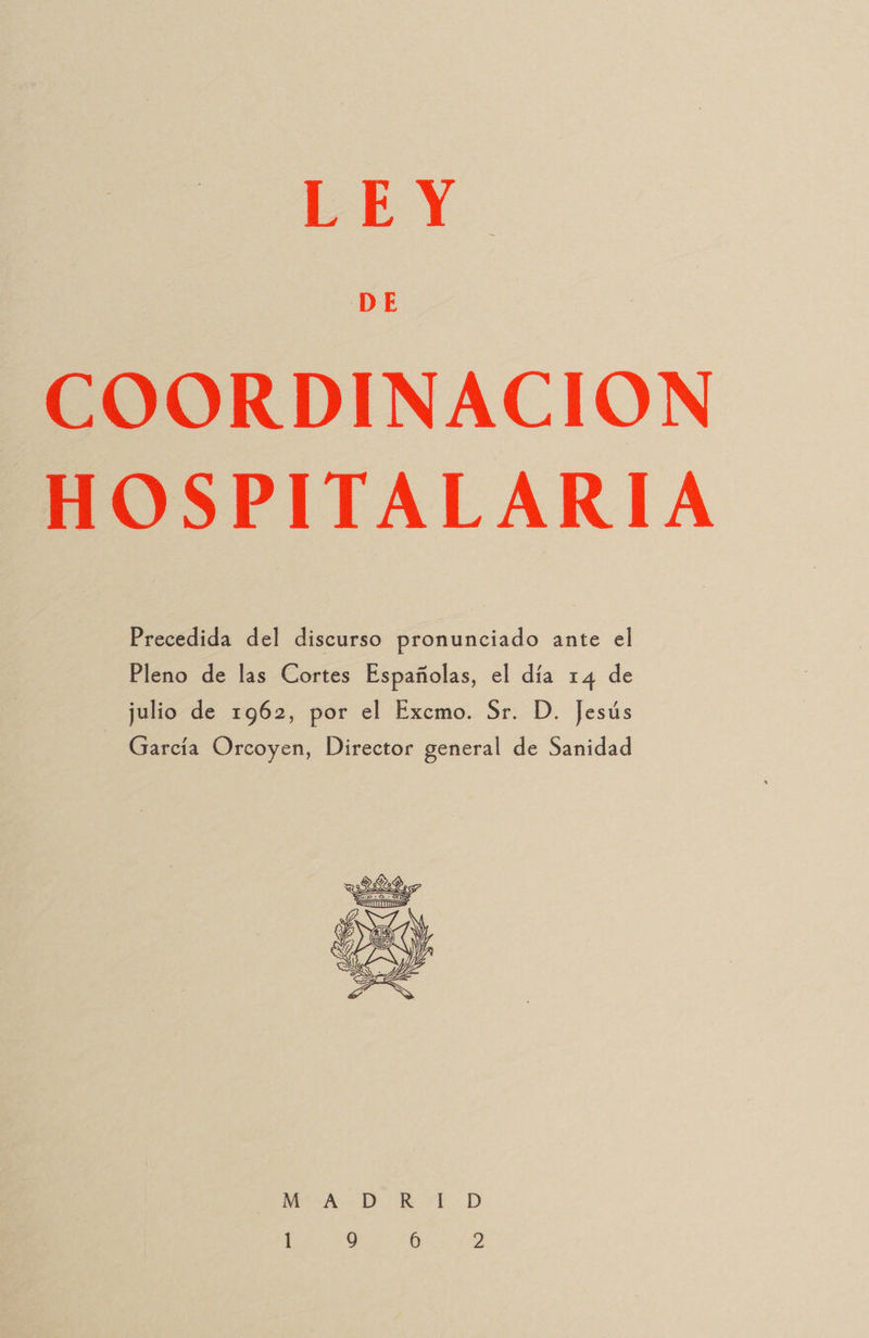 DE COORDINACION HOSPITALARIA Precedida del discurso pronunciado ante el Pleno de las Cortes Españolas, el día 14 de julio de 1962, por el Excmo. Sr. D. Jesús García Orcoyen, Director general de Sanidad  MAD KK LD
