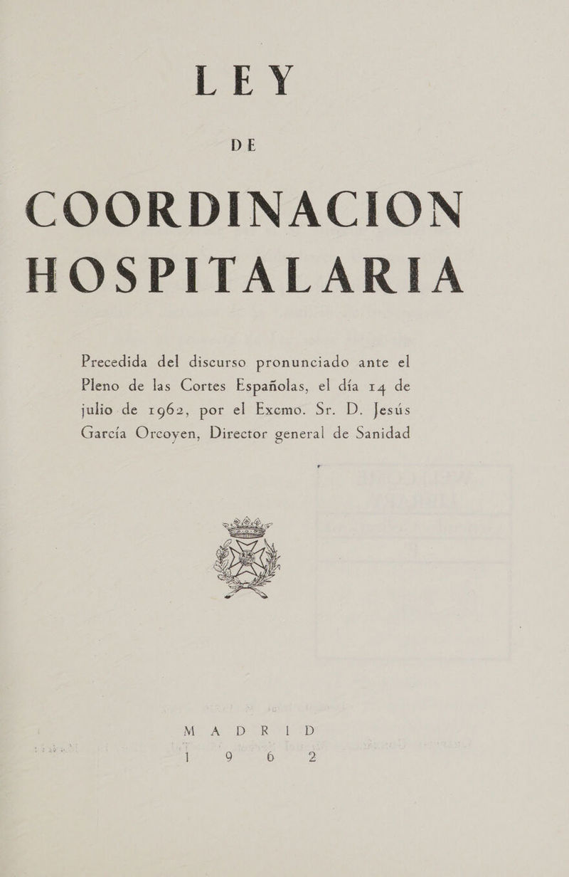 COORDINACION OSPITALARIA  Precedida del discurso pronunciado ante el Pleno de las Cortes Españolas, el día 14 de julio de 1962, por el Exemo. Sr. D. Jesús García Orcoyen, Director general de Sanidad 