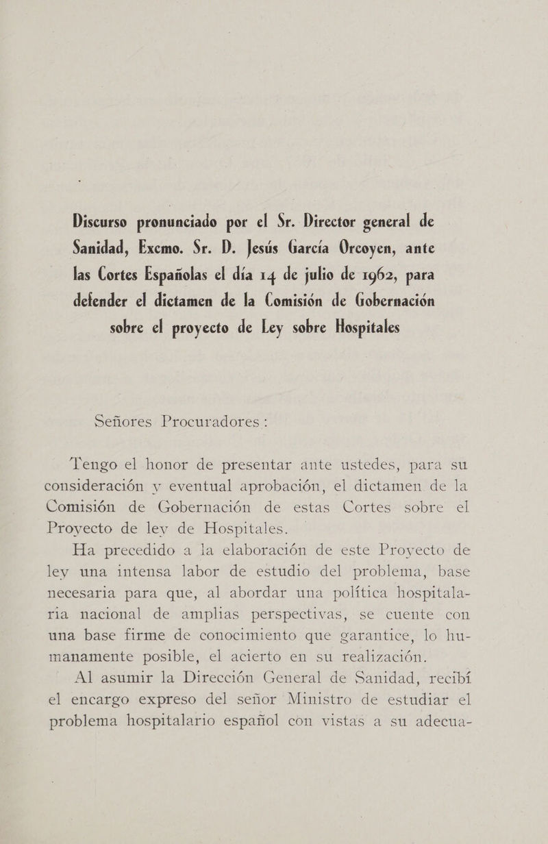 Discurso pronunciado por el Sr. Director general de Sanidad, Excmo. Sr. D. Jesús García Orcoyen, ante las Cortes Españolas el día 14 de julio de 1962, para defender el dictamen de la Comisión de Gobernación sobre el proyecto de Ley sobre Hospitales Señores Procuradores: Tengo el honor de presentar ante ustedes, para su consideración y eventual aprobación, el dictamen de la Comisión de Gobernación de estas Cortes sobre el Proyecto de ley de Hospitales. Ha precedido a la elaboración de este Proyecto de ley una intensa labor de estudio del problema, base necesaria para que, al abordar una política hospitala- ria nacional de amplias perspectivas, se cuente con una base firme de conocimiento que garantice, lo hu- manamente posible, el acierto en su realización. Al asumir la Dirección General de Sanidad, recibí el encargo expreso del señor Ministro de estudiar el problema hospitalario español con vistas a su adecua-