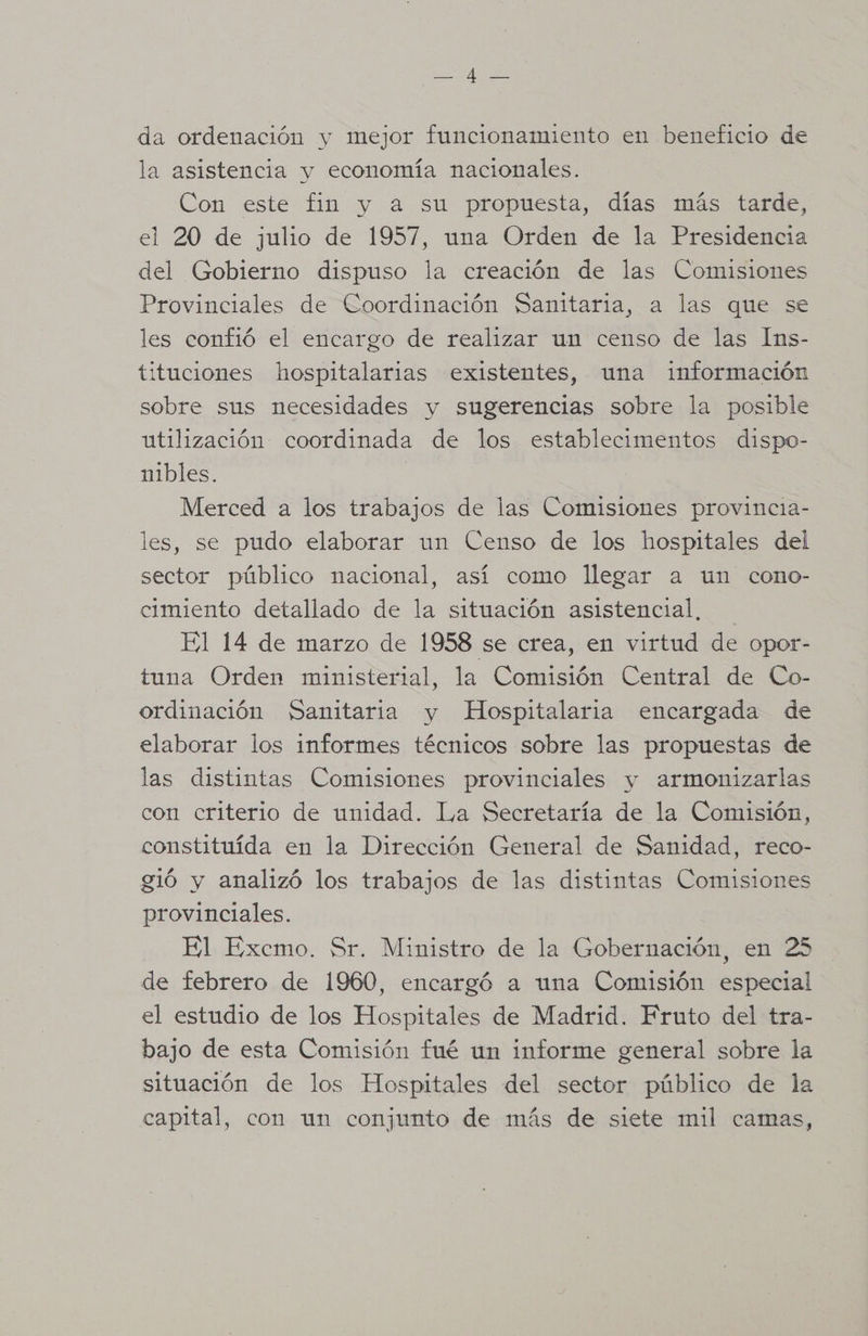e EE da ordenación y mejor funcionamiento en beneficio de la asistencia y economía nacionales. Con este fin y a su propuesta, días más tarde, el 20 de julio de 1957, una Orden de la Presidencia del Gobierno dispuso la creación de las Comisiones Provinciales de Coordinación Sanitaria, a las que se les confió el encargo de realizar un censo de las Ims- tituciones hospitalarias existentes, una información sobre sus necesidades y sugerencias sobre la posible utilización coordinada de los establecimentos dispo- nibles. | Merced a los trabajos de las Comisiones provincia- les, se pudo elaborar un Censo de los hospitales del sector público nacional, así como llegar a un cono- cimiento detallado de la situación asistencial, El 14 de marzo de 1958 se crea, en virtud de opor- tuna Orden ministerial, la Comisión Central de Co- ordinación Sanitaria y Hospitalaria encargada de elaborar los informes técnicos sobre las propuestas de las distintas Comisiones provinciales y armonizarlas con criterio de unidad. La Secretaría de la Comisión, constituída en la Dirección General de Sanidad, reco- gió y analizó los trabajos de las distintas Comisiones provinciales. El Excmo. Sr. Ministro de la Gobernación, en 25 de febrero de 1960, encargó a una Comisión especial el estudio de los Hospitales de Madrid. Fruto del tra- bajo de esta Comisión fué un informe general sobre la situación de los Hospitales del sector público de la capital, con un conjunto de más de siete mil camas,