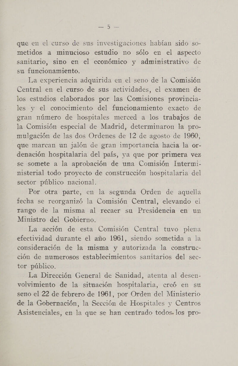 que en el curso de sus investigaciones habían sido so- metidos a minucioso estudio no sólo en el aspecto sanitario, sino en el económico y administrativo de su funcionamiento. | La experiencia adquirida en el seno de la Comisión Central en el curso de sus actividades, el examen de los estudios elaborados por las Comisiones provincia- les y el conocimiento del funcionamiento exacto de gran número de hospitales merced a los trabajos de la Comisión especial de Madrid, determinaron la pro- mulgación de las dos Ordenes de 12 de agosto de 1960, que marcan un jalón de gran importancia hacia la or- denación hospitalaria del país, ya que por primera vez se somete a la aprobación de una Comisión Intermi- nisterial todo proyecto de construcción hospitalaria del sector público nacional. Por otra parte, en la segunda Orden de aquella fecha se reorganizó la Comisión Central, elevando el rango de la misma al recaer su Presidencia en un Ministro del Gobierno. La acción de esta Comisión Central tuvo plena efectividad durante el año 1961, siendo sometida a la consideración de la misma y autorizada la construc- ción de numerosos establecimientos sanitarios del sec- tor público. La Dirección General de Sanidad, atenta al desen- volvimiento de la situación hospitalaria, creó en su seno el 22 de febrero de 1961, por Orden del Ministerio de la Gobernación, la Sección de Hospitales y Centros Asistenciales, en la que se han centrado todos. los pro-