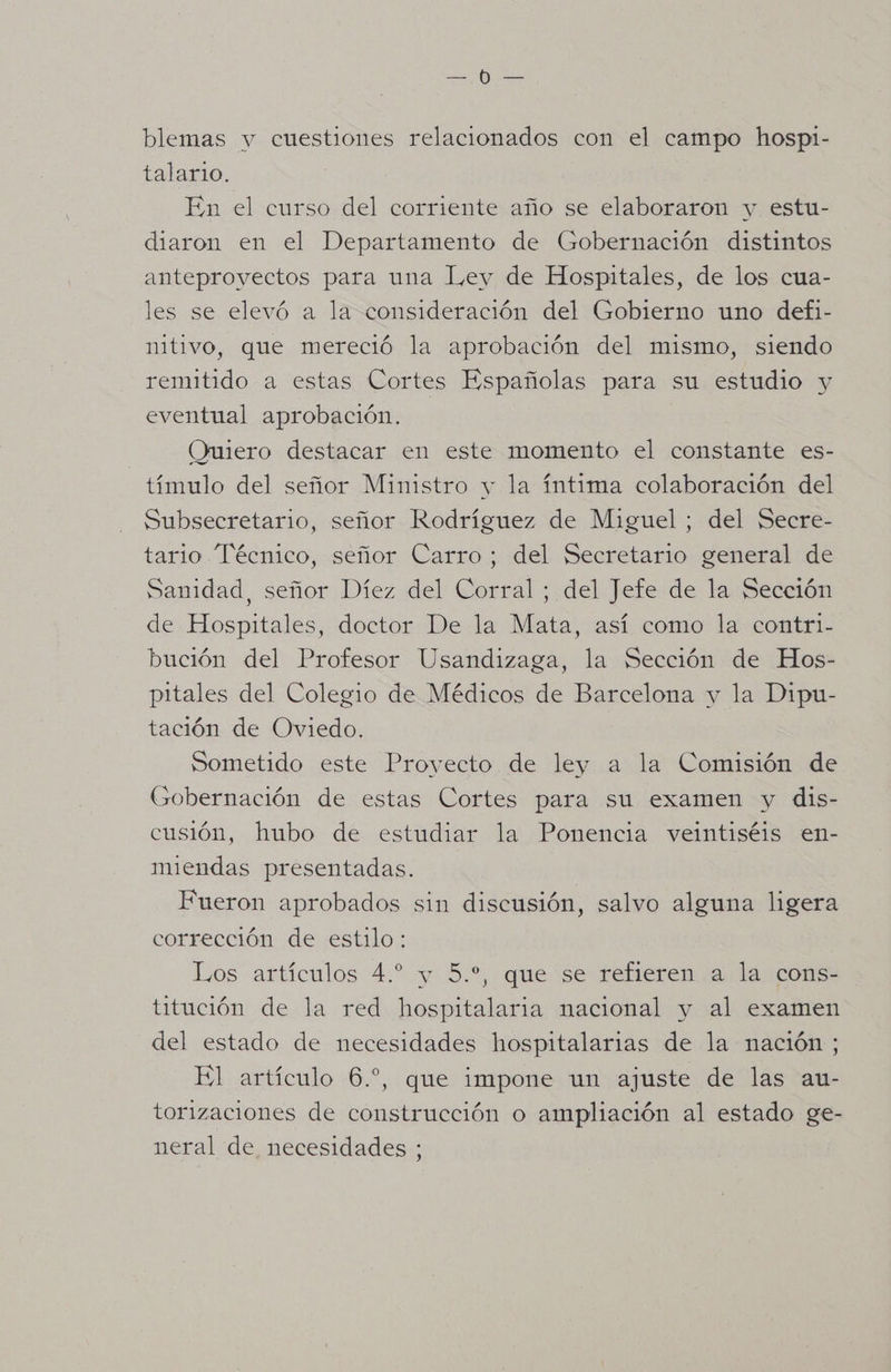 blemas y cuestiones relacionados con el campo hospi- talario. En el curso del corriente año se elaboraron y estu- diaron en el Departamento de Gobernación distintos anteproyectos para una l,ey de Hospitales, de los cua- les se elevó a la consideración del Gobierno uno defi- nitivo, que mereció la aprobación del mismo, siendo remitido a estas Cortes Españolas para su estudio y eventual aprobación. Quiero destacar en este momento el constante es- tímulo del señor Ministro y la íntima colaboración del Subsecretario, señor Rodríguez de Miguel ; del Secre- tario Técnico, señor Carro; del Secretario general de Sanidad, señor Díez del Corral ; del Jefe de la Sección de Hospitales, doctor De la Mata, así como la contri- bución del Profesor Usandizaga, la Sección de Hos- pitales del Colegio de Médicos de Barcelona y la Dipu- tación de Oviedo. Sometido este Proyecto de ley a la Comisión de Gobernación de estas Cortes para su examen y dis- cusión, hubo de estudiar la Ponencia veintiséis en- miendas presentadas. Fueron aprobados sin discusión, salvo alguna ligera corrección de estilo: Los artículos 4.” y 5.”, que se refieren a la cons- titución de la red hospitalaria nacional y al examen del estado de necesidades hospitalarias de la nación ; El artículo 6.” que impone un ajuste de las au- torizaciones de construcción o ampliación al estado ge- neral de necesidades ;