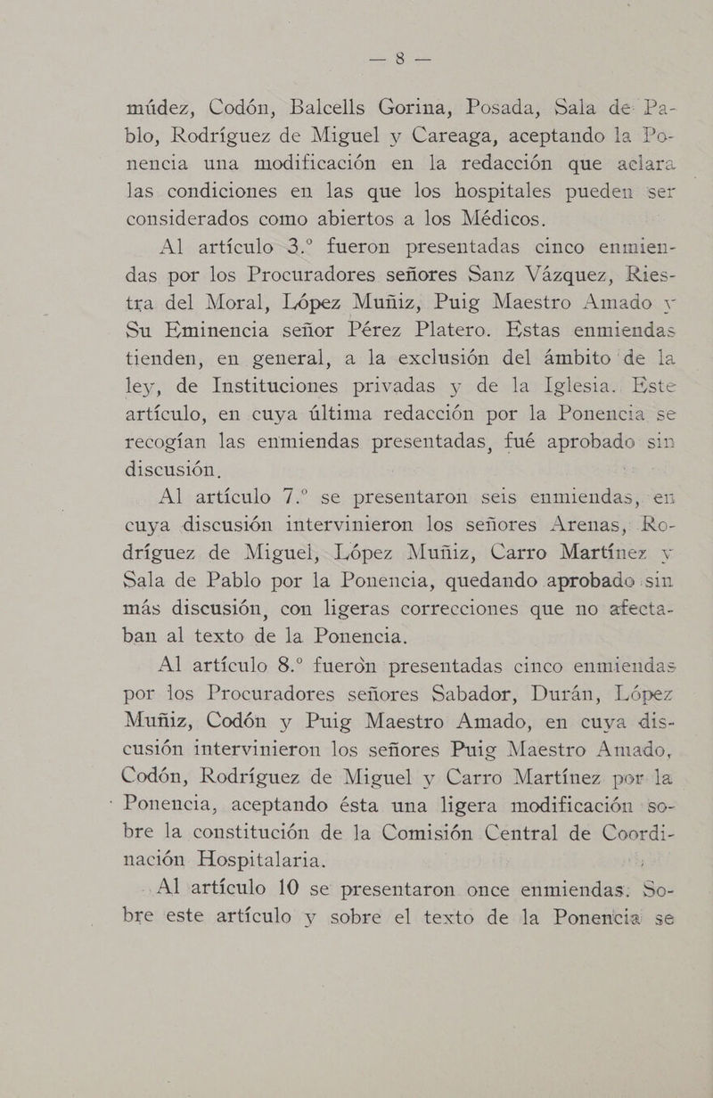 o múdez, Codón, Balcells Gorina, Posada, Sala de: Pa- blo, Rodríguez de Miguel y Careaga, aceptando la Po- nencia una modificación en la redacción que aclara las condiciones en las que los hospitales pueden ser considerados como abiertos a los Médicos. | Al artículo 3. fueron presentadas cinco enmien- das por los Procuradores señores Sanz Vázquez, Ries- tra del Moral, López Muñiz, Puig Maestro Amado y Su Eminencia señor Pérez Platero. Estas enmiendas tienden, en general, a la exclusión del ámbito de la ley, de Instituciones privadas y de la Iglesia. Este artículo, en cuya última redacción por la Ponencia se recogían las enmiendas presentadas, fué aprobado sin discusión. Al artículo 7.” se presentaron seis enmiendas, en cuya discusión intervinieron los señores Arenas, Ro- dríguez de Miguel, López Muñiz, Carro Martínez y Sala de Pablo por la Ponencia, quedando aprobado ¡sin más discusión, con ligeras correcciones que no afecta- ban al texto de la Ponencia. Al artículo 8.” fueron presentadas cinco enmiendas por los Procuradores señores Sabador, Durán, López Muñiz, Codón y Puig Maestro Amado, en cuya dis- cusión intervinieron los señores Puig Maestro Amado, Codón, Rodríguez de Miguel y Carro Martínez por la ' Ponencia, aceptando ésta una ligera modificación :so- bre la constitución de la Comisión Central de Coordi- nación Hospitalaria. Al artículo 10 se presentaron once enmiendas. So- bre este artículo y sobre el texto de la Ponencia se