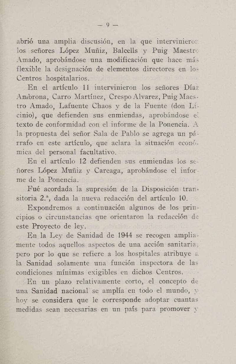 po 0 abrió una amplia discusión, en la que interviniero: los señores López Muñiz, Balcells y Puig Maestro Amado, aprobándose una modificación que hace más flexible la designación de elementos directores en los Centros hospitalarios. En el artículo 11 intervinieron los señores Díaz Ambrona, Carro Martínez, Crespo Alvarez, Puig Maes- tro Amado, Lafuente Chaos y de la Fuente (don Lai- cinio), que defienden sus enmiendas, aprobándose el texto de conformidad con el informe de la Ponencia. A la propuesta del señor Sala de Pablo se agrega un pá- rrafo en este artículo, que aclara la situación econó- mica del personal facultativo. En el artículo 12 defienden sus enmiendas los se- ñores López Muñiz y Careaga, aprobándose el infor- me de la Ponencia. Fué acordada la supresión de la Disposición tran: sitoria 2.*, dada la nueva redacción del artículo 10. Expondremos a continuación algunos de los prin- cipios o circunstancias que orientaron la redacción de este Proyecto de ley. En la Ley de Sanidad de 1944 se recogen amplia- mente todos aquellos aspectos de una acción sanitaria, pero por lo que se refiere a los hospitales atribuye «. la Sanidad solamente una función inspectora de las condiciones mínimas exigibles en dichos Centros. En un plazo relativamente corto, el concepto de una Sanidad nacional se amplía en todo el mundo, hoy se considera que le corresponde adoptar cuantas medidas sean necesarias en un país para promover y