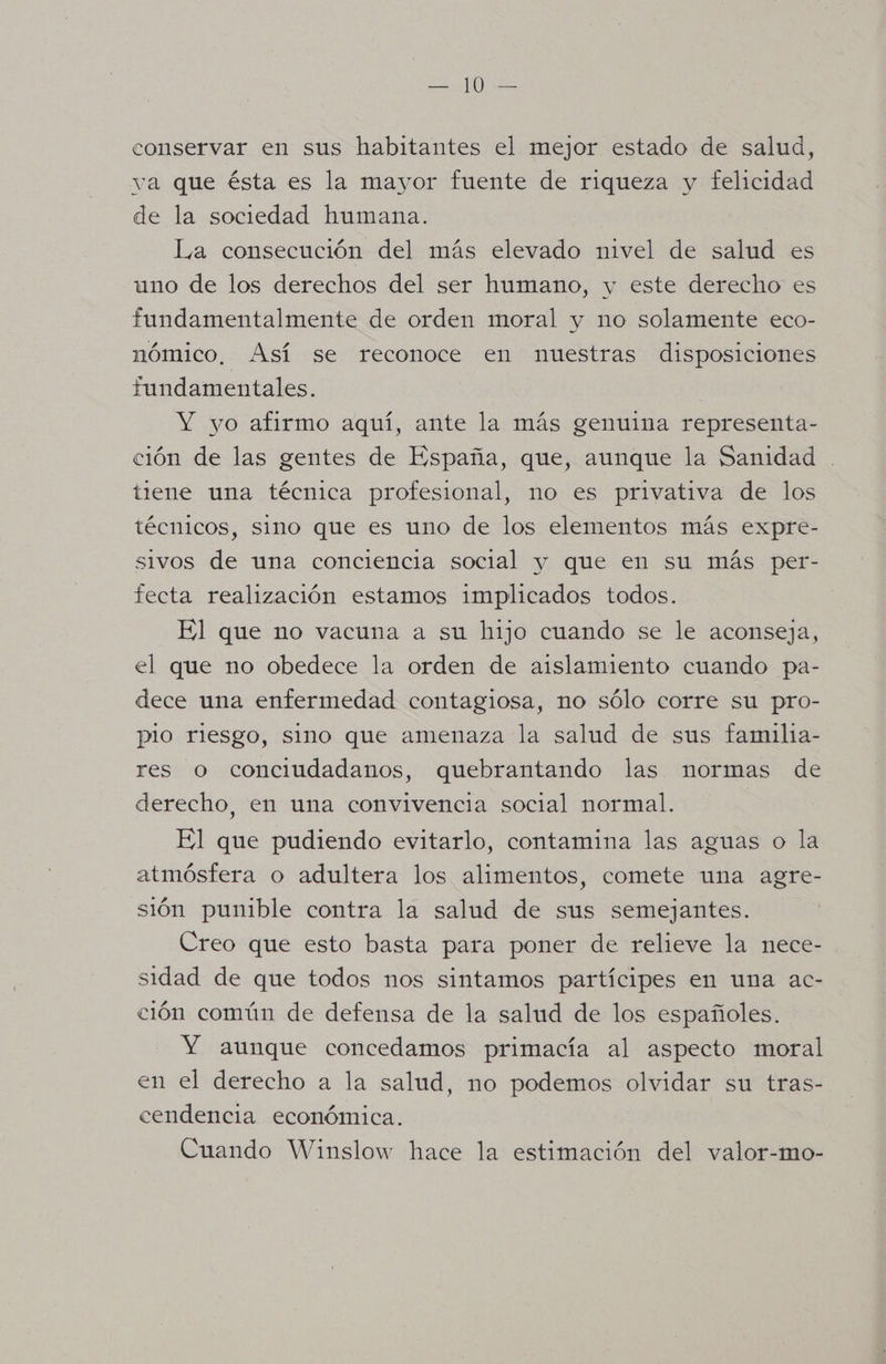 conservar en sus habitantes el mejor estado de salud, va que ésta es la mayor fuente de riqueza y felicidad de la sociedad humana. La consecución del más elevado nivel de salud es uno de los derechos del ser humano, y este derecho es fundamentalmente de orden moral y no solamente eco- nómico, Así se reconoce en nuestras disposiciones fundamentales. ] Y yo afirmo aquí, ante la más genuina representa- ción de las gentes de España, que, aunque la Sanidad tiene una técnica profesional, no es privativa de los técnicos, sino que es uno de los elementos más expre- sivos de una conciencia social y que en su más per- fecta realización estamos implicados todos. El que no vacuna a su hijo cuando se le aconseja, el que no obedece la orden de aislamiento cuando pa- dece una enfermedad contagiosa, no sólo corre su pro- plo riesgo, sino que amenaza la salud de sus familia- res o conciudadanos, quebrantando las normas de derecho, en una convivencia social normal. El que pudiendo evitarlo, contamina las aguas o la atmósfera o adultera los alimentos, comete una agre- sión punible contra la salud de sus semejantes. Creo que esto basta para poner de relieve la nece- sidad de que todos nos sintamos partícipes en una ac- ción común de defensa de la salud de los españoles. Y aunque concedamos primacía al aspecto moral en el derecho a la salud, no podemos olvidar su tras- cendencia económica. Cuando Winslow hace la estimación del valor-mo-