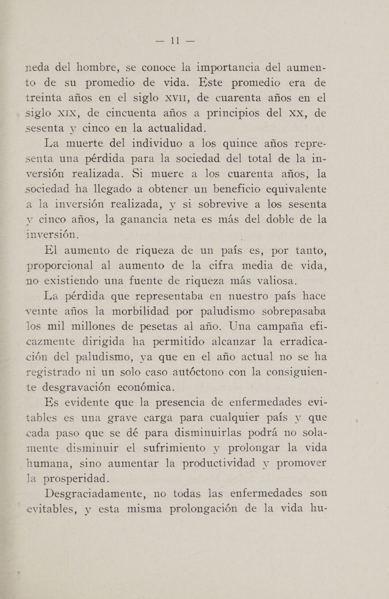 neda del hombre, se conoce la importancia del aumen- to de su promedio de vida. Este promedio era de treinta años en el siglo xv11, de cuarenta años en el siglo XIX, de cincuenta años a principios del XX, de sesenta y cinco en la actualidad. La muerte del individuo a los quince años repre- senta una pérdida para la sociedad del total de la in- versión realizada. 51 muere a los cuarenta años, la sociedad ha llegado a obtener un beneficio equivalente a la inversión realizada, y si sobrevive a los sesenta y cinco años, la ganancia neta es más del doble de la inversión. El aumento de riqueza de un país es, por tanto, proporcional al aumento de la cifra media de vida, no existiendo una fuente de riqueza más valiosa. La pérdida que representaba en nuestro país hace vemte años la morbilidad por paludismo sobrepasaba los mil millones de pesetas al año. Una campaña efi- cazmente dirigida ha permitido alcanzar la erradica- ción del paludismo, ya que en el año actual no se ha registrado mi un solo caso autóctono con la consiguien- te desgravación económica. Es evidente que la presencia de enfermedades evi- tables es una grave carga para cualquier país y que cada paso que se dé para disminuirlas podrá no sola- mente disminuir el sufrimiento y prolongar la vida humana, sino aumentar la productividad y promover la prosperidad. Desgraciadamente, no todas las enfermedades son evitables, y esta misma prolongación de la vida hu-