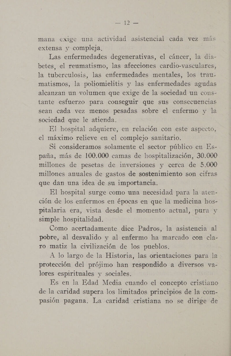 mana exige una actividad asistencial cada vez más extensa y compleja, | Las enfermedades degenerativas, el cáncer, la dia- betes, el reumatismo, las afecciones cardio-vasculares, la tuberculosis, las enfermedades mentales, los trau- matismos, la poliomielitis y las enfermedades agudas alcanzan un volumen que exige de la sociedad un cons- tante esfuerzo para conseguir que sus consecuencias sean cada vez menos pesadas sobre el enfermo y la sociedad que le atienda. El hospital adquiere, en relación con este aspecto, el máximo relieve en el complejo sanitario. S1 consideramos solamente el sector público en Es- paña, más de 100.000 camas de hospitalización, 30.000 millones de pesetas de inversiones y cerca de 5.000 millones anuales de gastos de sostenimiento son cifras que dan una idea de su importancia. El hospital surge como una necesidad para la aten- ción de los enfermos en épocas en que la medicina hos- pitalaria era, vista desde el momento actual, pura y simple hospitalidad. Como acertadamente dice Padros, la asistencia al pobre, al desvalido y al enfermo ha marcado con cla- ro matiz la civilización de los pueblos. A lo largo de la Historia, las orientaciones para la protección del prójimo han respondido a diversos va- lores espirituales y sociales. Es en la Edad Media cuando el concepto cristiano de la caridad supera los limitados principios de la com- pasión pagana. La caridad cristiana no se dirige de