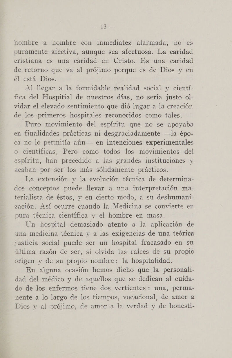 hombre a hombre con inmediatez alarmada, no es puramente afectiva, aunque sea afectuosa. La caridad cristiana es una caridad en Cristo. Es una caridad de retorno que va al prójimo porque es de Dios y en el está Dios... Al llegar a la formidable realidad social y cientí- fica del Hospitial de nuestros días, no sería justo ol- vidar el elevado sentimiento que dió lugar a la creación de los primeros hospitales reconocidos como tales. Puro movimiento del espíritu que no se apovaba en finalidades prácticas ni desgraciadamente —la épo- ca no lo permitía aún— en intenciones experimentales o científicas, Pero como todos los movimientos del espíritu, han precedido a las grandes instituciones y acaban por ser los más sólidamente prácticos. La extensión y la evolución técnica de determina- dos conceptos puede llevar a una interpretación ma- terialista de éstos, y en cierto modo, a su deshumani1- zación. Así ocurre cuando la Medicina se convierte en pura técnica científica y el hombre en masa. Un hospital demasiado atento a la aplicación de una medicina técnica y a las exigencias de una teórica justicia social puede ser un hospital fracasado en su última razón de ser, si olvida las raíces de su propio origen y de su propio nombre: la hospitalidad. En alguna ocasión hemos dicho que la personali- dad del médico y de aquellos que se dedican al cuida- do de los enfermos tiene dos vertientes : una, perma- nente a lo largo de los tiempos, vocacional, de amor a Dios y al prójimo, de amor a la verdad y de honesti-