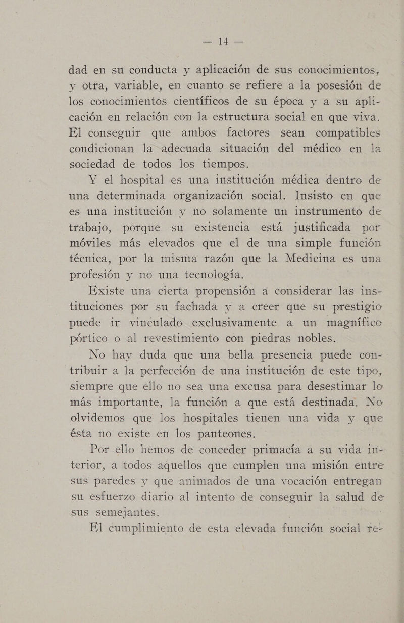 e A dad en su conducta y aplicación de sus conocimientos, y otra, variable, en cuanto se refiere a la posesión de los conocimientos científicos de su época y a su apli- cación en relación con la estructura social en que viva El conseguir que ambos factores sean compatibles condicionan la adecuada situación del médico en la sociedad de todos los tiempos. Y el hospital es una institución médica dentro de una determinada organización social. Insisto en que es una institución y no solamente un instrumento de trabajo, porque su existencia está justificada por móviles más elevados que el de una simple función técnica, por la misma razón que la Medicina es una profesión y no una tecnología. Existe una cierta propensión a considerar las ins- tituciones por su fachada y a creer que su prestigio puede ir vinculado exclusivamente a un magnífico pórtico o al revestimiento con piedras nobles. No hay duda que una bella presencia puede con- tribuir a la perfección de una institución de este tipo, siempre que ello no sea una excusa para desestimar lo más importante, la función a que está destinada. No olvidemos que los hospitales tienen una vida y que ésta no existe en los panteones. Por ello hemos de conceder primacía a su vida 11n- terior, a todos aquellos que cumplen una misión entre sus paredes y que animados de una vocación entregan su esfuerzo diario al intento de conseguir la salud de sus semejantes. El cumplimiento de esta elevada aucién social te-