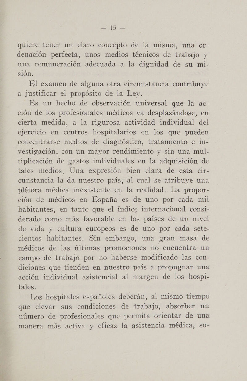 quiere tener un claro concepto de la misma, una or- denación perfecta, unos medios técnicos de trabajo y una remuneración adecuada a la dignidad de su mi- sión. El examen de alguna otra circunstancia contribuye a justificar el propósito de la Ley. Es un hecho de observación universal que la ac- ción de los profesionales médicos va desplazándose, en cierta medida, a la rigurosa actividad individual del ejercicio en centros hospitalarios en los que pueden concentrarse medios de diagnóstico, tratamiento e 1n- vestigación, con un mayor rendimiento y sin una mul- tiplicación de gastos individuales en la adquisición de tales medios, Una expresión bien clara de esta cir- cunstancia la da nuestro país, al cual se atribuye una plétora médica inexistente en la realidad. La propor- ción de médicos en España es de uno por cada mil habitantes, en tanto que el índice internacional consi- derado como más favorable en los países de un nivel de vida y cultura europeos es de uno por cada sete- cientos habitantes. Sin embargo, una gran masa de médicos de las últimas promociones no encuentra un campo de trabajo por no haberse modificado las con- diciones que tienden en nuestro país a propugnar una acción individual asistencial al margen de los hospi- tales. Los hospitales españoles deberán, al mismo tiempo que elevar sus condiciones de trabajo, absorber un número de profesionales que permita orientar de una manera más activa y eficaz la asistencia médica, su-