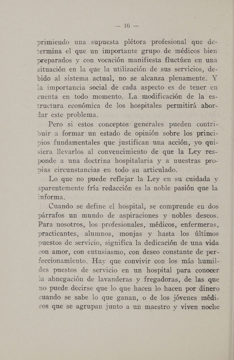 primiendo una supuesta plétora profesional que de- termina el que un importante grupo de médicos bien preparados y con vocación manifiesta fluctúen en una situación en la que la utilización de sus servicios, de- bido al sistema actual, no se alcanza plenamente. Y la importancia social de cada aspecto es de tener en cuenta en todo momento. La modificación de la es- tructura económica de los hospitales permitirá abor- dar este problema. Pero si estos conceptos generales pueden contri- buir a formar un estado de opinión sobre los princi- mios fundamentales que justifican una acción, yo qui- siera llevarlos al convencimiento de que la Ley res- ponde a una doctrina hospitalaria y a nuestras pro- pias circunstancias en todo su articulado. Lo que no puede reflejar la Ley en su cuidada y aparentemente fría redacción es la noble pasión que la :nforma. Cuando se define el hospital, se comprende en dos párrafos un mundo de aspiraciones y nobles deseos. Para nosotros, los profesionales, médicos, enfermeras, practicantes, alumnos, monjas y hasta los últimos puestos de servicio, significa la dedicación de una vida con amor, con entusiasmo, con deseo constante de per- teccionamiento. Hay que convivir con los más humil- des puestos de servicio en un hospital para conocer la abnegación de lavanderas y fregadoras, de las que mo puede decirse que lo que hacen lo hacen por dinero cuando se sabe lo que ganan, o de los jóvenes médi- cos que se agrupan junto a un maestro y viven noche