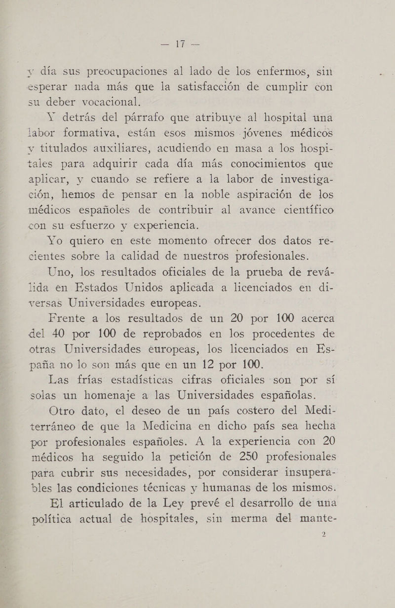 O y AP y día sus preocupaciones al lado de los enfermos, sii esperar nada más que la satisfacción de cumplir con su deber vocacional. Y detrás del párrafo que atribuye al hospital una labor formativa, están esos mismos -jóvenes médicos y titulados auxiliares, acudiendo en masa a los hospi- tales para adquirir cada día más conocimientos que aplicar, y cuando se refiere a la labor de investiga- ción, hemos de pensar en la noble aspiración de los médicos españoles de contribuir al avance científico CON sl EStuerzo y experiencia. Yo quiero en este momento ofrecer dos datos re- cientes sobre la calidad de nuestros profesionales. Uno, los resultados oficiales de la prueba de revá- lida en Estados Unidos aplicada a licenciados en di- versas Universidades europeas. Frente a los resultados de un 20 por 100 acerca del 40 por 100 de reprobados en los procedentes de otras Universidades europeas, los licenciados en Es- paña no lo son más que en un 12 por 100. | Las trastiestadísticas cuiras oficiales sen pof sí solas un homenaje a las Universidades españolas. Otro dato, el deseo de un país costero del Medi- terráneo de que la Medicina en dicho país sea hecha por profesionales españoles. A la experiencia con 20 médicos ha seguido la petición de 250 profesionales para cubrir sus necesidades, por considerar insupera- bles las condiciones técnicas y humanas de los mismos. El articulado de la Ley prevé el desarrollo de una política actual de hospitales, sin merma del mante-