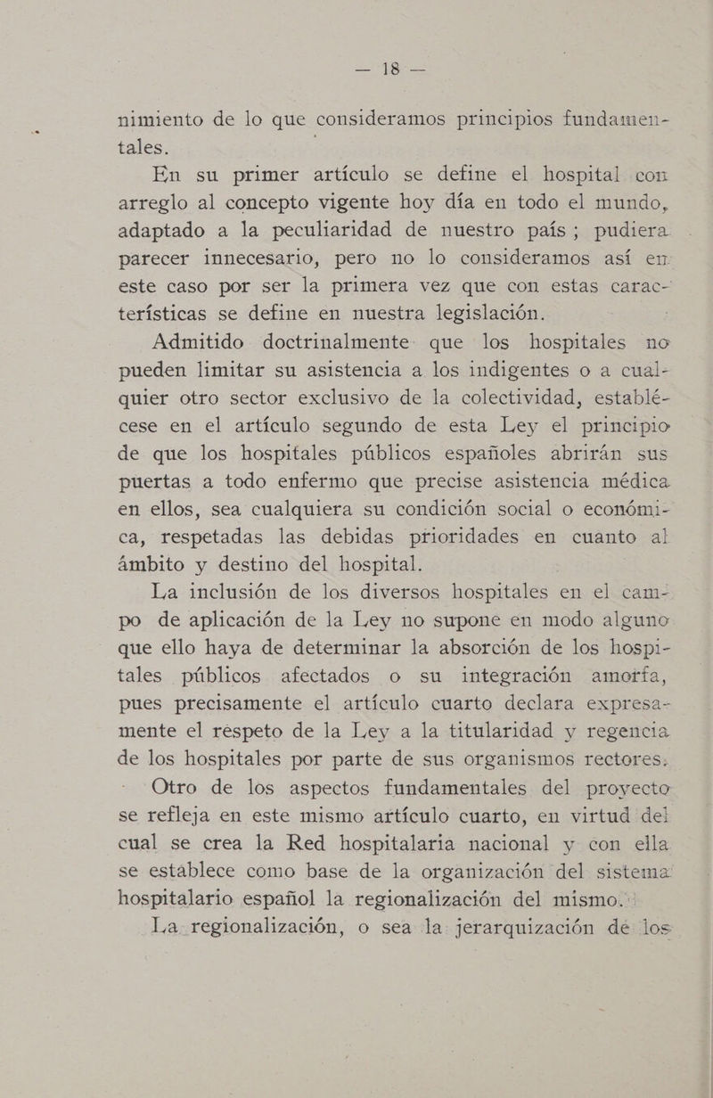 AE nimiento de lo que consideramos principios fundamen- tales. En su primer artículo se define el hospital con arreglo al concepto vigente hoy día en todo el mundo, adaptado a la peculiaridad de nuestro país; pudiera parecer innecesario, pero no lo consideramos así en este caso por ser la primera vez que con estas carac- terísticas se define en nuestra legislación. Admitido doctrinalmente que los hospitales no pueden limitar su asistencia a los indigentes o a cual- quier otro sector exclusivo de la colectividad, establé- cese en el artículo segundo de esta Ley el principio de que los hospitales públicos españoles abrirán sus puertas a todo enfermo que precise asistencia médica en ellos, sea cualquiera su condición social o económi- ca, respetadas las debidas prioridades en cuanto al ámbito y destino del hospital. La inclusión de los diversos poses en el cam- po de aplicación de la Ley no supone en modo alguno que ello haya de determinar la absorción de los hospi- tales públicos afectados o su integración amorfa, pues precisamente el artículo cuarto declara expresa- mente el respeto de la Ley a la titularidad y regencia de los hospitales por parte de sus organismos rectores. Otro de los aspectos fundamentales del proyecto se refleja en este mismo artículo cuarto, en virtud del cual se crea la Red hospitalaria nacional y con ella se establece como base de la organización del sistema hospitalario español la regionalización del mismo. La regionalización, o sea la jerarquización dé los