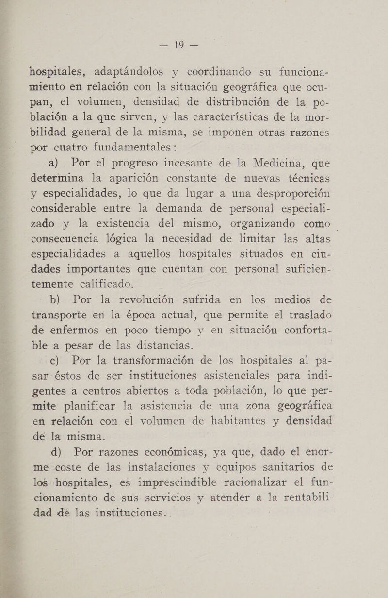 FA hospitales, adaptándolos y coordinando su funciona- miento en relación con la situación geográfica que ocu- pan, el volumen, densidad de distribución de la po- blación a la que sirven, y las características de la mor- bilidad general de la misma, se imponen otras razones por cuatro fundamentales: a) Por el progreso incesante de la Medicina, que determina la aparición constante de nuevas técnicas y especialidades, lo que da lugar a una desproporción considerable entre la demanda de personal especiali- zado y la existencia del mismo, organizando como consecuencia lógica la necesidad de limitar las altas especialidades a aquellos hospitales situados en cin- dades importantes que cuentan con personal suficien- temente calificado. b) Por la revolución sufrida en los medios de transporte en la época actual, que permite el traslado de enfermos en poco tiempo y en situación conforta- ble a pesar de las distancias. c) Por la transformación de los hospitales al pa- sar: éstos de ser instituciones asistenciales para indi- gentes a centros abiertos a toda población, lo que per- mite planificar la asistencia de una zona geográfica en relación con el volumen de habitantes y densidad de la misma. d) Por razones económicas, ya que, dado el enor- me coste de las instalaciones y equipos sanitarios de los: hospitales, es imprescindible racionalizar el fun- cionamiento de sus servicios y atender a la rentabili- dad de las instituciones. .