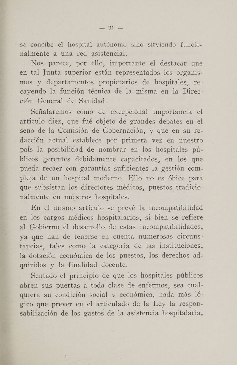 se concibe el hospital autónomo sino sirviendo funcio- nalmente a una red asistencial. Nos parece, por ello, importante el destacar que en tal Junta superior están representados los organis- mos y departamentos propietarios de hospitales, re- cayendo la función técnica de la misma en la Direc- ción General de Sanidad. Señalaremos como de excepcional importancia el artículo diez, que fué objeto de grandes debates en el seno de la Comisión de Gobernación, y que en su re- dacción actual establece por primera vez en nuestro país la posibilidad de nombrar en los hospitales pú- blicos gerentes debidamente capacitados, en los que pueda recaer con garantías suficientes la gestión com- pleja de un hospital moderno. Ello no es óbice para que subsistan los directores médicos, puestos tradicio- nalmente en nuestros hospitales. En el mismo artículo se prevé la incompatibilidad en los cargos médicos hospitalarios, si bien se refiere al Gobierno el desarrollo de estas incompatibilidades, ya que han de tenerse en cuenta numerosas circuns- tancias, tales como la categoría de las instituciones, la dotación económica de los puestos, los derechos ad- quiridos y la finalidad docente. Sentado el principio de que los hospitales públicos abren sus puertas a toda clase de enfermos, sea cual- quiera su condición social y económica, nada más ló- gico que prever en el articulado de la Ley la respon- sabilización de los gastos de la asistencia hospitalaria,