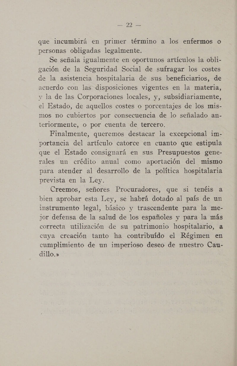 que incumbirá en primer término a los enfermos o personas obligadas legalmente. Se señala igualmente en oportunos artículos la obli- gación de la Seguridad Social de sufragar los costes de la asistencia hospitalaria de sus beneficiarios, de acuerdo con las disposiciones vigentes en la materia, v la de las Corporaciones locales, y, subsidiariamente, el Estado, de aquellos costes o porcentajes de los mis- mos no cubiertos por consecuencia de lo señalado an- teriormente, o por cuenta de tercero. Finalmente, queremos destacar la excepcional im- portancia del artículo catorce en cuanto que estipula que el Estado consignará en sus Presupuestos gene- rales un crédito anual como aportación del mismo para atender al desarrollo de la política hospitalaria prevista en la Ley. Creemos, señores Procuradores, que si tenéis a bien aprobar esta Ley, se habrá dotado al país de un instrumento legal, básico y trascendente para la me- jor defensa de la salud de los españoles y para la más correcta utilización de su patrimonio hospitalario, a cuya creación tanto ha contribuído el Régimen en cumplimiento de un imperioso deseo de nuestro Cau- dillo.»