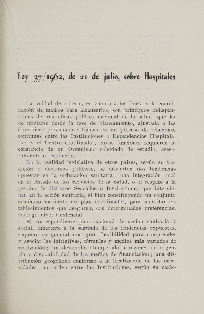 Ley 37/1962, de 21 de julio, sobre Hospitales La unidad de criterio, en cuanto a los fines, y la coordi- nación de medios para alcanzarlos, son principios indispen- sables de una eficaz política nacional de la salud, que ha de iniciarse desde la fase de planeamiento, ajustada a las directrices previamente fijadas en un proceso de relaciones continuas entre las Instituciones o Dependencias Hospitala- rias y el Centro coordinador, cuyas funciones requieren la existencia de un Organismo colegiado de estudio, aseso- ramiento o resolución. | En la realidad legislativa de otros países, según su tra- dición o doctrinas políticas, se advierten dos tendencias opuestas en la ordenación sanitaria: una integración total en el Estado de los Servicios de la Salud, o el respeto a la gestión de distintos Servicios o Instituciones que intervie- ten en la acción sanitaria, si bien constituyendo un conjunto armónico mediante un plan coordinador, para habilitar es- tablecimientos que aseguren, con determinadas preferencias, análogo nivel asistencial. El correspondiente plan nacional de acción sanitaria y social, inherente a la segunda de las tendencias expuestas, requiere en general una gran flexibilidad para comprender vw asociar las iniciativas, fórmulas y medios más variados de realización ; un desarrollo atemperado a razones de utrgen- cia y disponibilidad de los medios de financiación ; una dis- tribución geográfica conforme a la localización de las nece- sidades; un orden entre las Instituciones, según su carác-