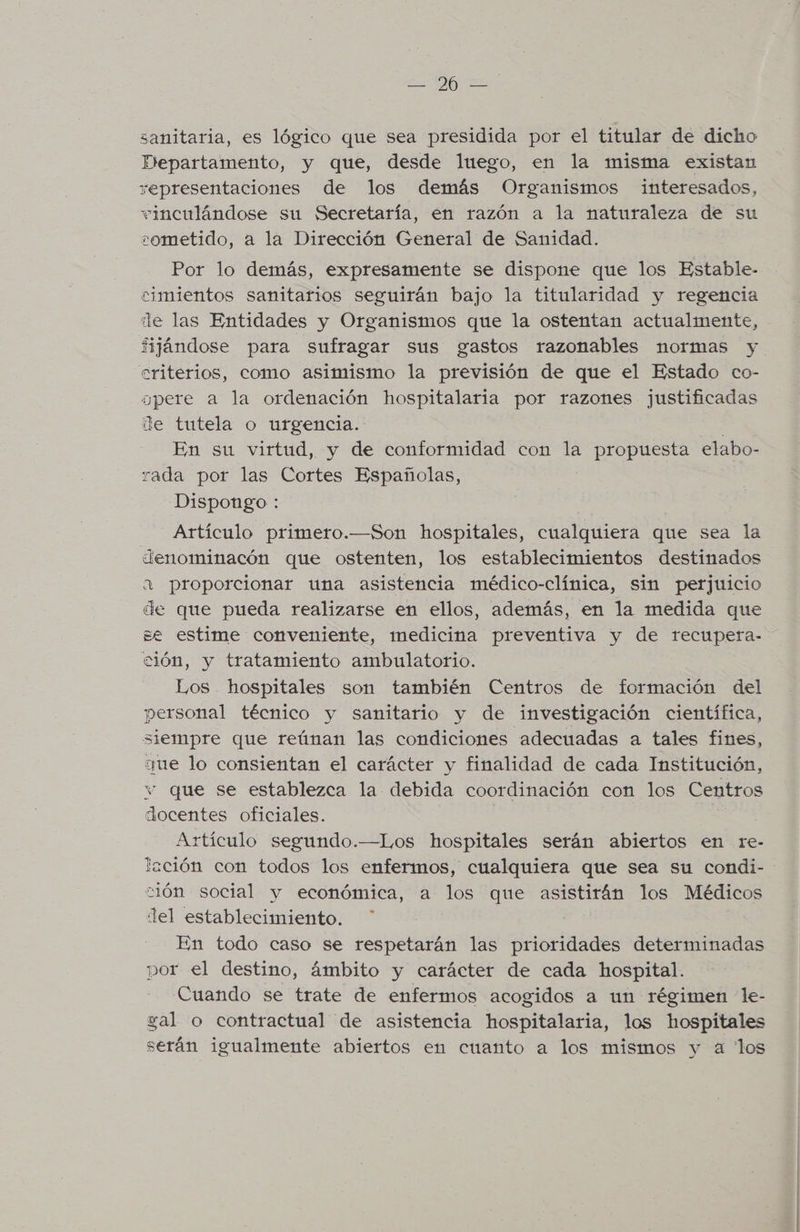 ¿Ol FEE sanitaria, es lógico que sea presidida por el titular de dicho Departamento, y que, desde luego, en la misma existan representaciones de los demás Organismos interesados, vinculándose su Secretaría, en razón a la naturaleza de su sometido, a la Dirección General de Sanidad. Por lo demás, expresamente se dispone que los Estable- cimientos sanitarios seguirán bajo la titularidad y regencia lle las Entidades y Organismos que la ostentan actualmente, fijándose para sufragar sus gastos razonables normas y criterios, como asimismo la previsión de que el Estado co- gpere a la ordenación hospitalaria por razones justificadas de tutela o urgencia. En su virtud, y de conformidad con la propuesta elabo- rada por las Cortes Españolas, Dispongo : Artículo primero.—Son hospitales, cualquiera que sea la denominacón que ostenten, los establecimientos destinados a proporcionar una asistencia médico-clínica, sin perjuicio de que pueda realizarse en ellos, además, en la medida que se estime conveniente, medicina preventiva y de recupera- ción, y tratamiento ambulatorio. Los hospitales son también Centros de formación del personal técnico y sanitario y de investigación científica, siempre que reúnan las condiciones adecuadas a tales fines, que lo consientan el carácter y finalidad de cada Institución, v que se establezca la debida coordinación con los Centros docentes oficiales. | a Artículo segundo.—Los hospitales serán abiertos en re- lación con todos los enfermos, cualquiera que sea su condi- ción social y económica, a los que asistirán los Médicos lel establecimiento. En todo caso se respetarán las prioridades determinadas por el destino, ámbito y carácter de cada hospital. Cuando se trate de enfermos acogidos a un régimen le- al o contractual de asistencia hospitalaria, los hospitales serán igualmente abiertos en cuanto a los mismos y a los