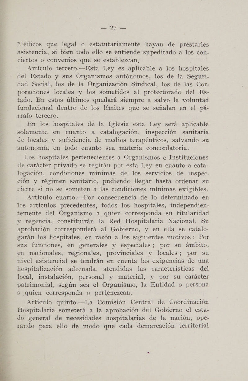 a PO se Médicos que legal o estatutariamente hayan de prestarles asistencia, si bien todo ello se entiende supeditado a los con- Artículo tercero.—Esta Ley es aplicable a los hospitales del Estado y sus Organismos autónomos, los de la Seguri- dad Social, los de la Organización Sindical, los de las Cor- poraciones locales y los sometidos al protectorado del Es- tado. En estos últimos quedará siempre a salvo la voluntad fundacional dentro de los límites que se señalan en el pá- rrafo tercero, En los hospitales de la Iglesia esta Ley será aplicable solamente en cuanto a catalogación, inspección sanitaria de locales y suficiencia de medios terapéuticos, salvando su autonomía en todo cuanto sea materia concordatoria. Los hospitales pertenecientes a Organismos e Instituciones de carácter privado se regirán por esta Ley en cuanto a cata- logación, condiciones mínimas de los servicios de inspec- ción y régimen sanitario, pudiendo llegar hasta ordenar su cierre si no se someten a las condiciones mínimas exigibles. los artículos precedentes, todos los hospitales, independien- temente del Organismo a quien corresponda su titularidad y regencia, constituirán la Red Hospitalaria Nacional. Su aprobación corresponderá al Gobierno, y en ella se catalo- garán los hospitales, en razón a los siguientes motivos : Por sus funciones, en generales y especiales; por su ámbito, en nacionales, regionales, provinciales y locales; por su nivel asistencial se tendrán en cuenta las exigencias de una hospitalización adecuada, atendidas las características del local, instalación, personal y material, y por su carácter patrimonial, según sea el Organismo, la Entidad o persona ¿3 (quien corresponda o pertenezcan. Artículo quinto.—La Comisión Central de Coordinación Hospitalaria someterá a la aprobación del Gobierno el esta- do general de necesidades hospitalarias de la nación, ope- zando para ello de modo que cada demarcación territorial