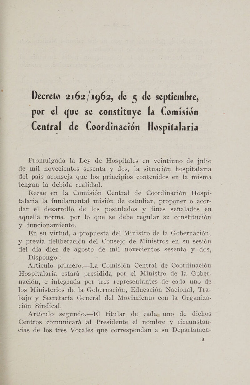 Decreto 2162/1962, de 5 de septiembre, por el que se constituye la Comisión Central de Coordinación Hospitalaria Promulgada la Ley de Hospitales en veintiuno de julio de mil novecientos sesenta y dos, la situación hospitalaria del país aconseja que los principios contenidos en la misma tengan la debida realidad. Recae en la Comisión Central de Coordinación Hospi- talaria la fundamental misión de estudiar, proponer o acot- dar el desarrollo de los postulados y fines señalados en aquella norma, por lo que se debe regular su constitución y funcionamiento. En su virtud, a propuesta del Ministro de la Gobernación, y previa deliberación del Consejo de Ministros en su sesión del día diez de agosto de mil novecientos sesenta y dos, Dispongo : Artículo primero.—I,a Comisión Central de Coordinación Hospitalaria estará presidida por el Ministro de la Gober- nación, e integrada por tres representantes de cada uno de los Ministerios de la Gobernación, Educación Nacional, Tra- bajo y Secretaría General del Movimiento con la Organiza- ción Sindical. | Artículo segundo.—El titular de cada: uno de dichos Centros comunicará al Presidente el nombre y circunstan- cias de los tres Vocales que correspondan a su Departamen- 3
