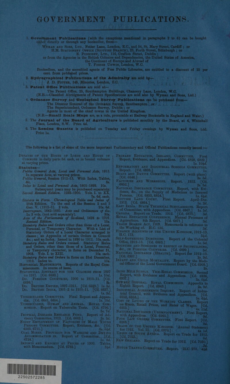  cent. from published prices. tO he welta rae Ag ri) Lane, London, W.C. Place, London, 8.W. Price 4d. Price 1s. ea DEBATES OF THE House or Lorps Aanp HovseE oF Commons in daily parts 3d. each, or in bound volumes. at varying prices. Statutes— Public General Acts, Local and Personal Acts, 1913. In separate Acts, at varying prices. Public General, ‘Bossion 1912-13, With Index, ery &amp;e. + 8. Index to iT deal ‘ted Personal Acis, 4801- 1899. 10s. Subsequent years may be purchased separately: Second Revised Edition. 1235-1900. Vols. I. to XX. 7s. Gd. each. Statutes in Force. Chronological Table and Index of. 28th Edition. To the end of the Session 2 and 3 Geo. V. (1912-3). 2 vols. 10s. 6d. Inierregnum, 1642-1660. Acts and Ordinances of the. In 3 vols. (not sold separately). 308. Acis of the Parliaments of Scotland, 1424 to 1707. Revised Edition, 102. Statutory Rules and Orders other than those of a Local, Personal, or Temporary Character. Witha List of Statutory Orders of a Local Character arranged in classes ; an Appendix of certain Orders in Council &amp;c.; and ap Index. Issued in 1890 to 1912, 10s. each. Statutory Rules and Orders revised. Statutory Rules snd Orders, other than those of a Local, Personal, or Temporary character, in force on December 31, - 1903. Vols. I. to XIII. 108. each, Statutory Rules and Orders in force on 31st etigarrve 1912. Index to. HisToRicaL Manuscripts. Reports of the Royal. one missioners. In course of issue. STATISTICAL ABSTRACT FOR THE COLONIES FROM 1897 To 1911. [Cd. 6533.) 1s. 10d. Do, Forgien Counrrizs, 1900 to 1910-11. [Cd. 6698. Do. ia Empire, 1897-1911,. [Cd. 6622.] 1s. 3d. Do. Britisu Inpra, 1901-2 to 1910-11. [Cd. 6637.) 1s. 8d. TUBERCULOSIS COMMITTEE, Final Report and..Appen-~ dix. [Cd. 6641, 6654.] _ Is. 10d, TUBERCULOSIS, Human aNp Animan., “Royat Com. |: MISSION.’ Report on Tuberculin Tests, [Cd. ‘Hee of? s Tropical, Diseases Researcu Funp, Report of Ad- visory Committee, 1912,. (Od. 6669.]. . . . Qs. 3d, Niagut EMPLOYMENT IN. FACTORIES or MALE Young PERSONS COMMITTRE. Beper: ‘Bvidente, Be [Ca 6503, 6711.] Qs. 64d: 6724. with Memorandum. [Cd. 6782.] . B4d.   _Primary Epvcartion, IRELAND, COMMITTEE. First ‘Report, Evidence, and Appendices.’ [Cd. 6828, 6829. 16. 104d. REFORMATORY AND INDUSTRIAL SCHOOLS ComMirrEn. Report.. [Cd, 6838, 1d Boats AND Davis OMMITTEE. Report (with plans) [Cd, 6846.]. - : 2s. 5d. eo AND Worxsnors, ROM y A012, 9,loe 3. 5d. Natronan Insurance ComMrrrer, Rance: le Evi- dence, &amp;c., on the Supply of Medicines to Insured Persons. [Cd 6853, 6854, 1s. 64d. Scorrisn Lanp Court. irst Report. April—Dee. 1912. [Cd. 6864.] 1s. 2d. East Inpia. Stars TECHNICAL ScHOLARSHIPs, Report of Committee, with Appendices. [Cd. 6867.] ri 5d. Rurat Epucation CONFERENCE. Agriculture. 8th Report. [Cd. 6871.] 3d. TRADE Boarps Act, 1909. coemie in reference to the Working of. H.C. 134. 3d. FINANCE AccouNTs oF THE Unirep Kinepom, 1912-13. H.C. 173: 5d. SELF-Governinc Dominions, Report of the mci Office, 1912-13. [Cd. 6863.] Is. 5d. nual Processes of &amp;c., IN ForEIGN Countrigs. [Cd. 6899. 5d. NavionaL INSURANCE (HEALTH). Report for 1912-13, [ Cd. 6907.] 28. 9d. cal Officer of the Local Government Board. [Cd. oe 7 Trish MiLk Suprty. Vice-RrGat Commission. Ree 6937.] 3s. 05d. Kighth Report. _[Cd, 6943.]. 2b Odi INDUSTRIAL AGREEMENTS Inquiry. Rapes ‘of Indus- trial Council, isp Evidence and a PauriCe Cd, 6952,.6953.} ... 4d. Cost or ‘Living OF THE ‘WORKING CLAssEs. Re ort hetokwnak Retail Prices, ‘and. Rates of Wages, Cd. NATIONAL INSURANCE (Uxpmerovmmwe » First oe ort, with Appendicgs.. : [Ca 6965,]  : , fae Lad ORDERS Commrrrer, First: CS ae [Ca. TraDe 6KTHE Univyp Kinepom. Annu 1 Statement * for 1912. . Vol. II,’ [Ca. 6970;} | ie Say ‘Id. ore Tey AFRICA. Report « on Trade for 1912. 