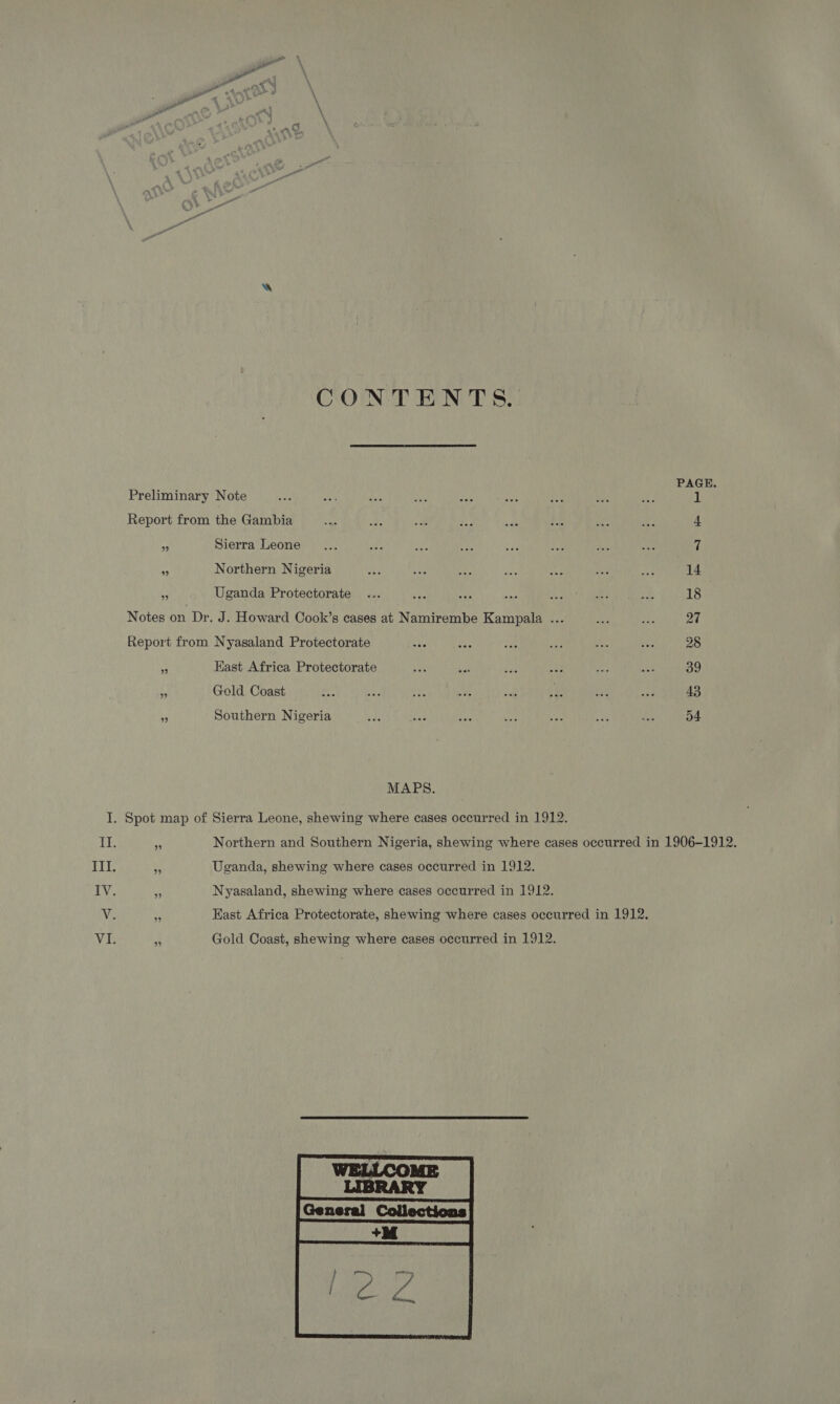 Ad. w CONTENTS. PAGE. Preliminary Note Bey ws a ain nN se a ue ae 1 Report from the Gambia ay, A 24 ea “ie Lm rs ae 4 a Sierra Leone .... Be ea 35 ee LAY tee a0 7 2 Northern Nigeria aks ay &lt;P ne A: a3 a 14 ¥ Uganda Protectorate ... ie wo bas He at aS 18 Notes on Dr. J. Howard Cook’s cases at Namirembe Kampala ... Dy a 27 Report from Nyasaland Protectorate ae vat = ay: ay bee 28 . Kast Africa Protectorate oh mae vas ey cat ay 39 a Gold Coast -e ays ee oh cue ee ie aad 43 by Southern Nigeria de e3 bas Wes we ra a D4 MAPS. I. Spot map of Sierra Leone, shewing where cases occurred in 1912. II. hi Northern and Southern Nigeria, shewing where cases occurred in 1906-1912. Ill. Sy Uganda, shewing where cases occurred in 1912. IV. e Nyasaland, shewing where cases occurred in 1912. V. uy East Africa Protectorate, shewing where cases occurred in 1912. VI. F. Gold Coast, shewing where cases occurred in 1912.  