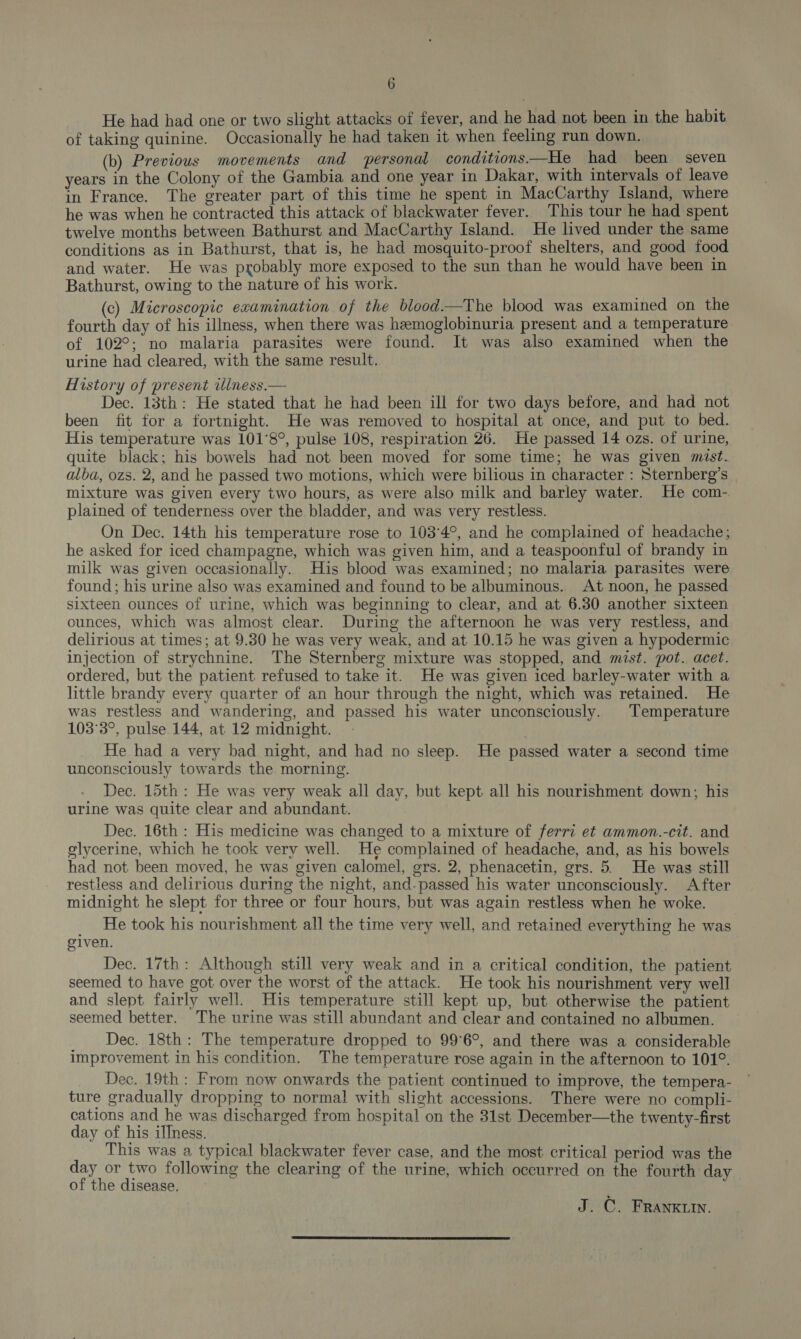 He had had one or two slight attacks of fever, and he had not been in the habit of taking quinine. Occasionally he had taken it when feeling run down. (b) Previous movements and personal conditions—He had been seven years in the Colony of the Gambia and one year in Dakar, with intervals of leave in France. The greater part of this time he spent in MacCarthy Island, where he was when he contracted this attack of blackwater fever. This tour he had spent twelve months between Bathurst and MacCarthy Island. He lived under the same conditions as in Bathurst, that is, he had mosquito-proof shelters, and good food and water. He was probably more exposed to the sun than he would have been in Bathurst, owing to the nature of his work. (c) Microscopic examination of the blood—The blood was examined on the fourth day of his illness, when there was hemoglobinuria present and a temperature of 102°; no malaria parasites were found. It was also examined when the urine had cleared, with the same result. History of present wliness.— Dec. 13th: He stated that he had been ill for two days before, and had not been fit for a fortnight. He was removed to hospital at once, and put to bed. His temperature was 101°8°, pulse 108, respiration 26. He passed 14 ozs. of urine, quite black; his bowels had not been moved for some time; he was given mist. alba, ozs. 2, and he passed two motions, which were bilious in character : Sternberg’s mixture was given every two hours, as were also milk and barley water. He com- plained of tenderness over the bladder, and was very restless. On Dec. 14th his temperature rose to 103°4°, and he complained of headache; he asked for iced champagne, which was given him, and a teaspoonful of brandy in milk was given occasionally. His blood was examined; no malaria parasites were found; his urine also was examined and found to be albuminous. At noon, he passed sixteen ounces of urine, which was beginning to clear, and at 6.30 another sixteen ounces, which was almost clear. During the afternoon he was very restless, and delirious at times; at 9.30 he was very weak, and at 10.15 he was given a hypodermic injection of strychnine. The Sternberg mixture was stopped, and mist. pot. acet. ordered, but the patient refused to take it. He was given iced barley-water with a little brandy every quarter of an hour through the night, which was retained. He was restless and wandering, and passed his water unconsciously. Temperature 103°3°, pulse 144, at 12 midnight. He had a very bad night, and had no sleep. He passed water a second time unconsciously towards the morning. Dec. 15th : He was very weak all day, but kept all his nourishment down; his urine was quite clear and abundant. | Dec. 16th : His medicine was changed to a mixture of ferri et ammon.-cit. and glycerine, which he took very well. He complained of headache, and, as his bowels had not been moved, he was given calomel, ers. 2, phenacetin, grs. 5. He was still restless and delirious during the night, and-passed his water unconsciously. After midnight he slept for three or four hours, but was again restless when he woke. _ He took his nourishment all the time very well, and retained everything he was given. Dec. 17th: Although still very weak and in a critical condition, the patient seemed to have got over the worst of the attack. He took his nourishment very well and slept fairly well. His temperature still kept up, but otherwise the patient seemed better. The urine was still abundant and clear and contained no albumen. _ Dec. 18th: The temperature dropped to 99°6°, and there was a considerable improvement in his condition. The temperature rose again in the afternoon to 101°. Dec. 19th: From now onwards the patient continued to improve, the tempera- ture gradually dropping to normal with slight accessions. There were no compli- cations and he was discharged from hospital on the 31st December—the twenty-first day of his illness. | This was a typical blackwater fever case, and the most critical period was the day or two following the clearing of the urine, which occurred on the fourth day of the disease. J. C. FRAnKuin. 