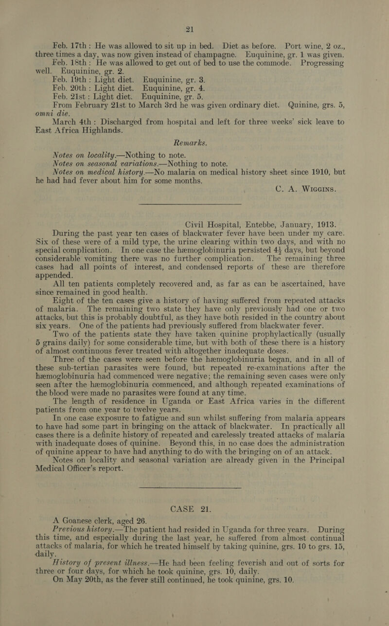 Feb. 17th : He was allowed to sit up in bed. Diet as before. Port wine, 2 oz., three times a day, was now given instead of champagne. Euquinine, gr. 1 was given. Feb. 18th: He was allowed to get out of bed to use the commode. Progressing well. Euquinine, gr. 2. Feb. 19th : Light diet. Euquinine, gr. 3. Feb. 20th : Light diet. Euquinine, gr. 4. Feb. 2ist: Light diet. Euquinine, gr. 5. From February 21st to March 3rd he was given ordinary diet. Quinine, grs. 5, omni die. | March 4th: Discharged from hospital and left for three weeks’ sick leave to East Africa Highlands. Remarks. Notes on locality —Nothing to note. _ Notes on seasonal variations——Nothing to note. Notes on medical history —No malaria on medical history sheet since 1910, but he had had fever about him for some months. C. A. WIGGINS. Civil Hospital, Entebbe, January, 1913. During the past year ten cases of blackwater fever have been under my care. Six of these were of a mild type, the urine clearing within two days, and with no special complication. In one case the hemoglobinuria persisted 45 days, but beyond considerable vomiting there was no further complication. The remaining three cases had all points of interest, and condensed reports of these are therefore appended. 7 All ten patients completely recovered and, as far as can be ascertained, have since remained in good health. Eight of the ten cases give a history of having suffered from repeated attacks of malaria. The remaining two state they have only previously had one or two attacks, but this is probably doubtful, as they have both resided in the country about six years. One of the patients had previously suffered from blackwater fever. Two of the patients state they have taken quinine prophylactically (usually 5 grains daily) for some considerable time, but with both of these there is a history of almost continuous fever treated with altogether inadequate doses. Three of the cases were seen before the hemoglobinuria began, and in all of these sub-tertian parasites were found, but repeated re-examinations after the hemoglobinuria had commenced were negative; the remaining seven cases were only seen after the hemoglobinuria commenced, and although repeated examinations of the blood were made no parasites were found at any time. The length of residence in Uganda or East Africa varies in the different patients from one year to twelve years. In one case exposure to fatigue and sun whilst suffering from malaria appears to have had some part in bringing on the attack of blackwater. In practically all cases there is a definite history of repeated and carelessly treated attacks of malaria with inadequate doses of quinine. Beyond this, in no case does the administration of quinine appear to have had anything to do with the bringing on of an attack. Notes on locality and seasonal variation are already given in the Principal Medical Officer’s report. CASE 21. A Goanese clerk, aged 26. Previous history.—The patient had resided in Uganda for three years. During this time, and especially during the last year, he suffered from almost continual ia of malaria, for which he treated himself by taking quinine, gers. 10 to ers. 15, aily. History of present illness.—He had been feeling feverish and out of sorts for three or four days, for which he took quinine, gers. 10, daily. On May 20th, as the fever still continued, he took quinine, grs. 10.