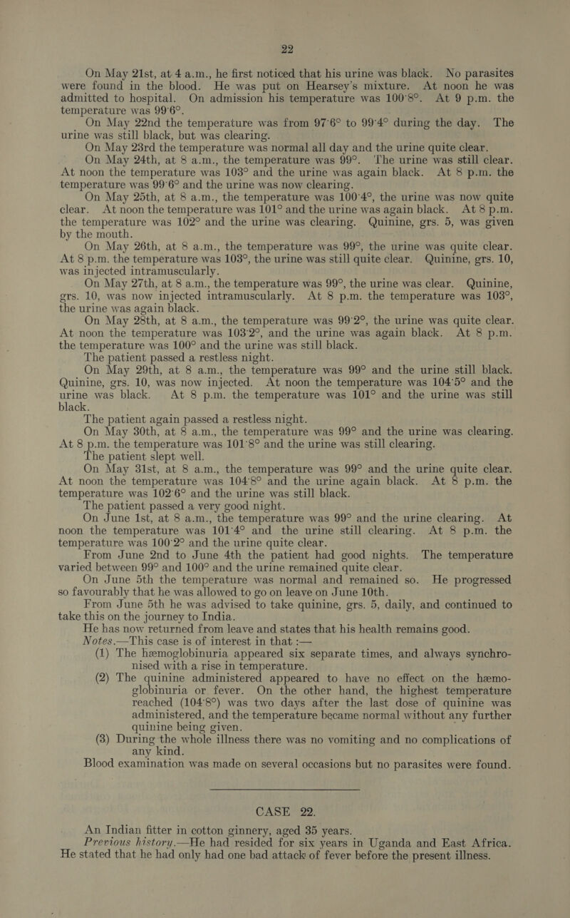 On May 21st, at-4 a.m., he first noticed that his urine was black. No parasites were found in the blood. He was put on Hearsey’s mixture. At noon he was admitted to hospital. On admission his temperature was 100°8°. At 9 p.m. the temperature was 99°6°. , On May 22nd the temperature was from 97°6° to 99°4° during the day. The urine was still black, but was clearing. On May 23rd the temperature was normal all day and the urine quite clear. On May 24th, at 8 a.m., the temperature was 99°. ‘he urine was still clear. At noon the temperature was 103° and the urine was again black. At 8 p.m. the temperature was 99°6° and the urine was now clearing. On May 25th, at 8 a.m., the temperature was 100°4°, the urine was now quite clear. At noon the temperature was 101° and the urine was again black. At8p.m. the temperature was 102° and the urine was clearing. Quinine, grs. 5, was given by the mouth. : On May 26th, at 8 a.m., the temperature was 99°, the urine was quite clear. At 8 p.m. the temperature was 103°, the urine was still quite clear. Quinine, grs. 10, was injected intramuscularly. On May 27th, at 8 a.m., the temperature was 99°, the urine was clear. Quinine, ers. 10, was now injected intramuscularly. At 8 p.m. the temperature was 103°, the urine was again black. On May 28th, at 8 a.m., the temperature was 99°2°, the urine was quite clear. At noon the temperature was 103'2°, and the urine was again black. At 8 p.m. the temperature was 100° and the urine was still black. The patient passed a restless night. On May 29th, at 8 a.m., the temperature was 99° and the urine still black. Quinine, grs. 10, was now injected. At noon the temperature was 104°5° and the urine was black. At 8 p.m. the temperature was 101° and the urine was still black. . The patient again passed a restless night. On May 30th, at 8 a.m., the temperature was 99° and the urine was clearing. At 8 p.m. the temperature was 101°8° and the urine was still clearing. The patient slept well. On May 3lst, at 8 a.m., the temperature was 99° and the urine quite clear. At noon the temperature was 104'8° and the urine again black. At 8 p.m. the temperature was 102°6° and the urine was still black. The patient passed a very good night. On June Ist, at 8 a.m., the temperature was 99° and the urine clearing. At noon the temperature was 101°4° and the urine still clearing. At 8 p.m. the temperature was 100°2° and the urine quite clear. From June 2nd to June 4th the patient had good nights. The temperature varied between 99° and 100° and the urine remained quite clear. On June 5th the temperature was normal and remained so. He progressed so favourably that he was allowed to go on leave on June 10th. From June 5th he was advised to take quinine, grs. 5, daily, and continued to take this on the journey to India. He has now returned from leave and states that his health remains good. Notes.—This case is of interest in that :— (1) The hemoglobinuria appeared six separate times, and always synchro- nised with a rise in temperature. (2) The quinine administered appeared to have no effect on the hemo- globinuria or fever. On the other hand, the highest temperature reached (104'8°) was two days after the last dose of quinine was administered, and the temperature became normal without any further quinine being given. | (3) During the whole illness there was no vomiting and no complications of any kind. Blood examination was made on several occasions but no parasites were found. CASE 22. An Indian fitter in cotton ginnery, aged 35 years. Previous history.—He had resided for six years in Uganda and East Africa. He stated that he had only had one bad attack of fever before the present illness.