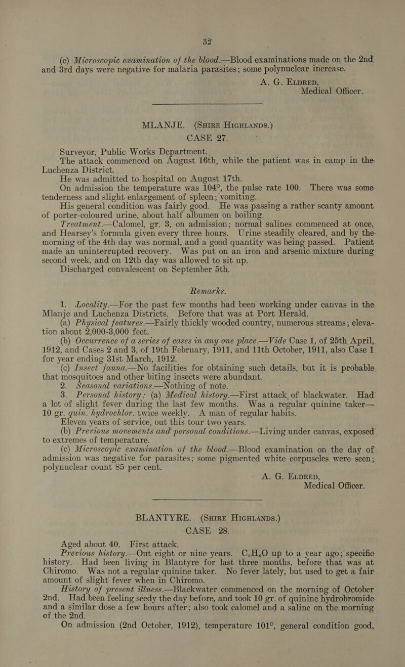 d2 (c) Microscopic examination of the blood—Blood examinations made on the 2nd and 8rd days were negative for malaria parasites; some polynuclear increase. A. G. ELDRED, Medical Officer. MLANJE. (SuHire HIGHLANDs.) CASE 27. Surveyor, Public Works Department. . The attack commenced on August 16th, while the patient was in camp in the Luchenza District. : He was admitted to hospital on August 17th. On admission the temperature was 104°, the pulse rate 100. There was some tenderness and slight enlargement of spleen; vomiting. His general condition was fairly good. He was passing a rather scanty amount of porter-coloured urine, about half albumen on boiling. Treatment.—Calomel, gr. 3, on admission; normal salines commenced at once, and Hearsey’s formula given every three hours. Urine steadily cleared, and by the- morning of the 4th day was normal, and a good quantity was being passed. Patient made an uninterrupted recovery. Was put on an iron and arsenic mixture during second week, and on 12th day was allowed to sit up. Discharged convalescent on September 5th. Remarks. 1. Locality—For the past few months had been working under canvas in the Mlanje and Luchenza Districts. Before that was at Port Herald. (a) Physical features —Fairly thickly wooded country, numerous streams; eleva- tion about 2,000-3,000 feet. (b) Occurrence of a series of cases in any one place —Vide Case 1, of 25th April, 1912, and Cases 2 and 3, of 19th February, 1911, and 11th October, 1911, also Case 1 for year ending 31st March, 1912. (c) Insect fauna—No facilities for obtaining such details, but it is probable. that mosquitoes and other biting insects were abundant. 2. Seasonal variations —Nothing of note. 3. Personal history: (a) Medical history —First attack, of blackwater. Had a lot of slight fever during the last few months. Was a regular quinine taker— 10 gr. quin. hydrochlor. twice weekly. A man of regular habits. Eleven years of service, out this tour two years. | , (b) Previous movements and personal conditions—Living under canvas, exposed to extremes of temperature. (c) Microscopic examination of the blood—Blood examination on the day of admission was negative for parasites; some pigmented white corpuscles were seen;. polynuclear count 85 per cent. A. G. ELDRED, Medical Officer. BLANTYRE. (Ssire HicHianps.) CASE 28. Aged about 40. First attack. Previous history—Out eight or nine years. C,H,O up to a year ago; specific history.. Had been living in Blantyre for last three months, before that was at Chiromo. Was not a regular quinine taker. No fever lately, but used to get a fair amount of slight fever when in Chiromo. History of present illness—Blackwater commenced on the morning of October 2nd. Had been feeling seedy the day before, and took 10 gr. of quinine hydrobromide ee see dose a few hours after; also took calomel and a saline on the morning of the 2nd. On admission (2nd October, 1912), temperature 101°, general condition good,