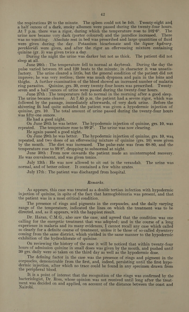 the respirations 28 to the minute. The spleen could not be felt. Twenty-eight and a half ounces of a dark, smoky albumen were passed during the twenty-four hours. At 7 p.m. there was a rigor, during which the temperature rose to 102°6°. The urine now became very dark (porter coloured) and the jaundice increased. There was no vomiting. Absolute rest in bed was prescribed and large quantities of fluid were given during the day. Potassium bicarbonate and the liquor hydrargq. perchloridi were given, and after the rigor an effervescing mixture containing quinine (gr. 5) was given twice a day. During the night the urine was darker but not as thick. The patient did not sleep at all. June 26th: The temperature fell to normal at daybreak. During the day the pulse varied between 88 and 120 beats to the minute; in character it was unsatis- factory. The urine cleared a little, but the general condition of the patient did not improve; he was very restless; there was much dyspnoea and pain in the loins and thighs. A further examination of the blood showed an increased number of malaria ring parasites. Quinine, grs. 30, every twenty-four hours was prescribed. ‘Twenty- seven and a half’ounces of urine were passed during the twenty-four hours. June 27th : The temperature fell to normal in the morning after a good sleep. The urine became clearer. At 7.45 p.m. the patient had a severe rigor, which was followed by the passage, immediately afterwards, of very dark urine. Before the shivering fit had quite subsided the patient was given a hypodermic injection of quinine, grs. 10. The total amount of urine passed during the twenty-four hours was fifty-one ounces. He had a good night. On June 28th he was better. The hypodermic injection of quinine, grs. 10, was repeated. The temperature rose to 99°2°. The urine was now clearing. He again passed a good night. On June 29th he was better. The hypodermic injection of quinine, grs. 10, wag repeated, and two doses of an effervescing mixture of quinine (grs. 10) were given by the mouth. The diet was increased. The pulse-rate was from 68-80, and the temperature rose to 99°8°, dropping to subnormal] at night. June 30th: From now onwards the patient made an uninterrupted recovery. He was convalescent, and was given tonics. July 13th: He was now allowed to sit out in the verandah. The urine was normal, and of better colour. It contained a few white urates. July 17th: The patient was discharged from hospital. Remarks. _ _ As appears, this case was treated as a double tertian infection with hypodermic injection of quinine, in spite of the fact that hemoglobinuria was present, and that the patient was in a most critical condition. The presence of rings and pigments in the corpuscles, and the daily varying range of the temperature, indicated the lines on which the treatment was to be directed, and, as it appears, with the happiest result. Dr. Haran, C.M.G., also saw the case, and agreed that the condition was one calling for the energetic treatment that was adopted; and in the course of a long experience in malaria and its many evidences, I cannot recall any case which called so clearly for a definite course of treatment, unless it be those of so-called dysentery coming from the same district, which yielded in the same manner to the hypodermic exhibition of the hydrochlorate of quinine. On reviewing the history of the case it will be noticed that within twenty-four hours of admission quinine in small doses was given by the mouth, and pushed until 30 grs. daily were so taken on the third day as well as the hypodermic dose. The defining factor in the case was the presence of rings and pigment in the corpuscles, demonstrable from the first, and, indeed, persisting until the first hypo- dermic injection, after which no trace could be found in any specimen drawn from the peripheral blood. It is a point of interest that the recognition of the rings was confirmed by the bacteriologist, Dr. Ross, whose opinion was not received until long after the treat- eal aes decided on and applied, on account of the distance between the coast and airobi.