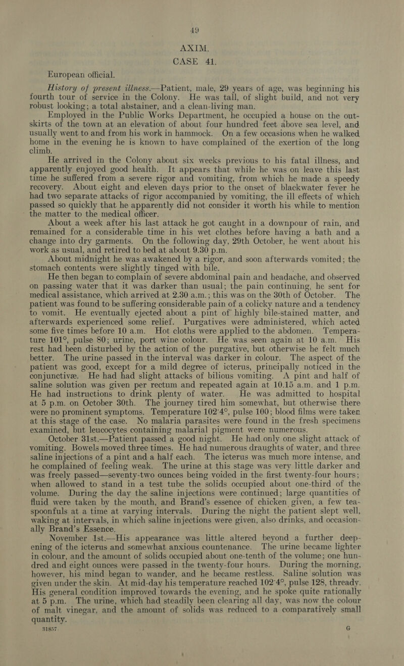 40 AXIM. CASE 41. European official. History of present illness—Patient, male, 29 years of age, was beginning his fourth tour of service in the Colony. He was tall, of slight build, and not very robust looking; a total abstainer, and a clean-living man. . Employed in the Public Works Department, he occupied a house on the out- skirts of the town at an elevation of about four hundred feet above sea level, and usually went to and from his work in hammock. On a few occasions when he walked. wee in the evening he is known to have complained of the exertion of the long climb. He arrived in the Colony about six weeks previous to his fatal illness, and apparently enjoyed good health. It appears that while he was on leave this last time he suffered from a severe rigor and vomiting, from which he made a speedy recovery. About eight and eleven days prior to the onset of blackwater fever he had two separate attacks of rigor accompanied by vomiting, the ill effects of which passed so quickly that he apparently did not consider it worth his while to mention ~ the matter to the medical officer. About a week after his last attack he got caught in a downpour of rain, and remained for a considerable time in his wet clothes before having a bath and a change into dry garments. On the following day, 29th October, he went about his work as usual, and retired to bed at about 9.30 p.m. About midnight he was awakened by a rigor, and soon afterwards vomited; the stomach contents were slightly tinged with bile. He then began to complain of severe abdominal pain and headache, and observed on passing water that it was darker than usual; the pain continuing, he sent for medical assistance, which arrived at 2.30 a.m.; this was on the 30th of October. The patient was found to be suffering considerable pain of a colicky nature and a tendency to vomit. He eventually ejected about a pint of highly bile-stained matter, and afterwards experienced some relief. Purgatives were administered, which acted some five times before 10 a.m. Hot cloths were applied to the abdomen. Tempera- ture 101°, pulse 80; urine, port wine colour. He was seen again at 10 am. His rest had been disturbed by the action of the purgative, but otherwise he felt much better. The urine passed in the interval was darker in colour. The aspect of the patient was good, except for a mild degree of icterus, principally noticed in the conjunctive. He had had slight attacks of bilious vomiting. &lt;A pint and half of saline solution was given per rectum and repeated again at 10.15 a.m. and 1 p.m. He had instructions to drink plenty of water. He was admitted to hospital at 5 p.m. on October 30th. The journey tired him somewhat, but otherwise there were no prominent symptoms. Temperature 102°4°, pulse 100; blood films were taken at this stage of the case. No malaria parasites were found in the fresh specimens examined, but leucocytes containing malarial pigment were numerous. October 31st.—Patient passed a good night. He had only one slight attack of vomiting. Bowels moved three times. He had numerous draughts of water, and three saline injections of a pint and a half each. The icterus was much more intense, and he complained of feeling weak. The urine at this stage was very little darker and was freely passed—seventy-two ounces being voided in the first twenty-four hours; when allowed to stand in a test tube the solids occupied about one-third of the volume. During the day the saline injections were continued; large quantities of fluid were taken by the mouth, and Brand’s essence of chicken given, a few tea- spoonfuls at a time at varying intervals. During the night the patient slept well, waking at intervals, in which saline injections were given, also drinks, and occasion- ally Brand’s Essence. November 1st—His appearance was little altered beyond a further deep- ening of the icterus and somewhat anxious countenance. The urine became lighter in colour, and the amount of solids occupied about one-tenth of the volume; one hun- dred and eight ounces were passed in the twenty-four hours. During the morning, however, his mind began to wander, and he became restless. Saline solution was given under the skin. At mid-day his temperature reached 102°4°, pulse 128, thready. His general condition improved towards the evening, and he spoke quite rationally at 5 p.m. The urine, which had steadily been clearing all day, was now the colour of malt vinegar, and the amount of solids was reduced to a comparatively small quantity. 31857 : G