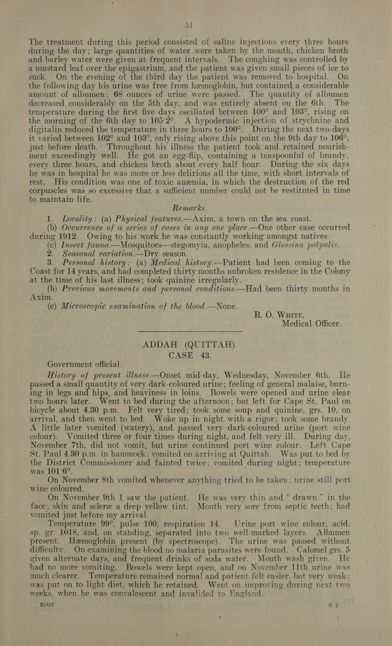 The treatment during this period consisted of saline injections every three hours during the day; large quantities of water were taken by the mouth, chicken broth and barley water were given at frequent intervals. ‘The coughing was controlled by a mustard leaf over the epigastrium, and the patient was given small pieces of ice to suck. On the evening of the third day the patient was removed to hospital. On the following day his urine was free from hemoglobin, but contained a considerable amount of albumen; 68 ounces of urine were passed. The quantity of albumen decreased considerably on the 5th day, and was entirely absent on the 6th. The temperature during the first five days oscillated between 100° and 103°, rising on the morning of the 6th day to 105°2°. A hypodermic injection of strychnine and digitalin reduced the temperature in three hours to 100°. During the next two days it varied between 102° and 103°, only rising above this point on the 9th day to 106°, just before death. Throughout his illness the patient took and retained nourish- ment exceedingly well. He got an ege-flip, containing a teaspoonful of brandy, every three hours, and chicken broth about every half hour. During the six days he was in hospital he was more or less delirious all the time, with short intervals of rest. His condition was one of toxic anzemia, in which the destruction of the red corpuscles was so excessive that a sufficient number could not be restituted in time to maintain life. Remarks. 1. Locality: (a) Physical features—Axim, a town on the sea coast. (b) Occurrence of a series of cases in any one place-—One other case occurred during 1912. Owing to his work he was constantly working amongst natives. (c) Insect fauna—Mosquitoes—stegomyia, anopheles, and Glossina palpalis. 2. Seasonal variation —Dry season. 3. Personal history: (a) Medical history—Patient had been coming to the Coast for 14 years, and had completed thirty months unbroken residence in the Colony at the time of his last illness; took quinine irregularly. (b) Previous movements and personal conditions—Had been thirty months in Axim. (c) Microscopic examination of the blood—None. R. O. WHITE, Medical Officer. ADDAH (QUITTAH). CASE -43. Government official. History of present ilness—Onset mid-day, Wednesday, November 6th. He passed a small quantity of very dark-coloured urine; feeling of general malaise, burn- ing in legs and hips, and heaviness in loins. Bowels were opened and urine clear two hours later. Went to bed during the afternoon; but left for Cape St. Paul on bicycle about 4.30 pm. Felt very tired; took some soup and quinine, grs. 10, on arrival, and then went to bed. Woke up in night with a rigor; took some brandy. A little later vomited (watery), and passed very dark-coloured urine (port wine colour). Vomited three or four times during night, and felt very ill. During day, November 7th, did not vomit, but urine continued port wine colour. Left Cape St. Paul 4.30 p.m. in hammock; vomited on arriving at Quittah. Was put to bed by the District Commissioner and fainted twice; vomited during night; temperature was 101°6°. On November 8th vomited whenever anything tried to be taken; urine still port wine coloured. On November 9th I saw the patient. He was very thin and “ drawn ” in the face; skin and sclere a deep yellow tint. Mouth very sore from septic teeth; had vomited just before my arrival. Temperature 99°, pulse 100, respiration 14. Urine port wine colour, acid, sp. gr. 1018, and, on standing,’ separated into two well-marked layers. Albumen present. Hzemoglobin present (by spectroscope). The urine was passed without difficulty. On examining the blood no malaria parasites were found. Calomel grs. 5 given alternate days, and frequent drinks of soda water. Mouth wash given. He had no more vomiting. Bowels were kept open, and on November 11th urine was much clearer. Temperature remained normal and patient felt easier, but very weak: was put on to light diet, which he retained. Went on improving during next two weeks, when he was convalescent and invalided to England. 31857 G2 — bP