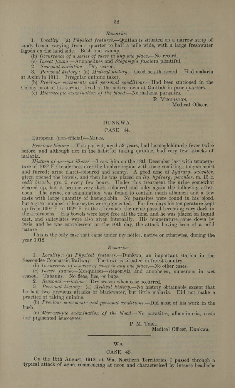 Remarks. 1. Locality: (a) Physical features—Quittah is situated on a narrow strip of sandy beach, varying from a quarter to half a mile wide, with a large freshwater lagoon on the land side. Bush and swamp. (b) Occurrence of a series of cases in any one place —No record. (c) Insect fauna.—Anophelines and Stegomyia fasciata plentiful. 2. Seasonal variation —Dry season. 3. Personal history: (a) Medical history—Good health record Had malaria at Axim in 1911. Irregular quinine taker. (b) Previous movements and personal conditions—Had been stationed in the Colony most of his service; lived in the native town at Quittah in poor quarters. (c) Microscopic examination of the blood —No malaria parasites. R. MUGLISTON, Medical Officer. DUNKWA. CASE 44. European (non-official)—Mines. Previous history.—This patient, aged 53 years, had hemoglobinuric fever twice before, and although not in the habit of taking quinine, had very few attacks of malaria. History of present illness —I saw him on the 18th December last with tempera- ture of 102° F.; tenderness over the lumbar region with some vomiting; tongue moist and furred; urine claret-coloured and scanty. A good dose of hydrarg. subchlor. given opened the bowels, and then he was placed on lig. hydrarg. perchlor. m. 15 c. sodw bicarb., grs. 5, every few hours. Under this treatment the urine somewhat cleared up, but it became very dark coloured and inky again the following after- noon. The urine, on examination, was found to contain much albumen and a few casts with large quantity of hemoglobin. No parasites were found in his blood, but a great number of leucocytes were pigmented. For five days his temperature kept up from 100° F. to 102° F. in the afternoon, the urine passed becoming very dark in the afternoons. His bowels were kept free all the time, and he was placed on liquid diet, and salicylates were also given internally. His temperature came down by lysis, and he was convalescent on the 10th day, the attack having been of a mild nature. This is the only case that came under my notice, native or otherwise, during the year 1912. Remarks. 1. Locality :\ (a) Physical features—Dunkwa, an important station in the Seccondee-Coomassie Railway. The town is situated in forest country. (b) Occurrence of a series of cases in any one place —No other cases. (c) Insect fauna—Mosquitoes—stegomyia and anopheles; numerous in wet season. Tabanus. No fleas, lice, or bugs. 2. Seasonal variation—Dry season when case occurred. 3. Personal history: (a) Medical history—No history obtainable except that he had two previous attacks of blackwater, but little malaria. Did not make a practice of taking quinine. ni) Previous movements and personal conditions—Did most of his work in the ush. (c) Microscopic examination of the blood—No parasites, albuminuria, casts hor pigmented leucocytes.  P.M. Porrr, Medical Officer, Dunkwa. WA. CASE 45. _On the 18th August, 1912, at Wa, Northern Territories, I passed through a typical attack of ague, commencing at noon and characterised by intense headache