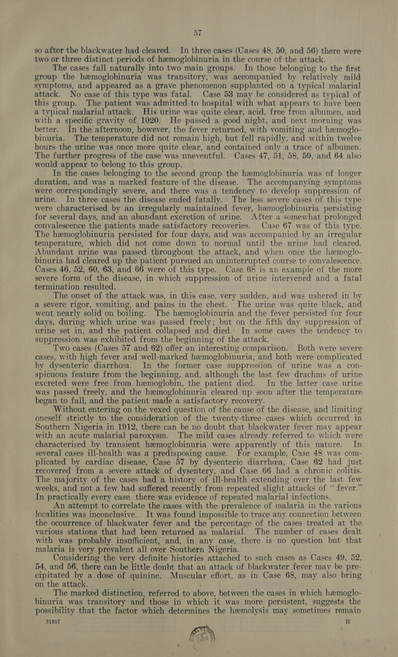 so after the blackwater had cleared. In three cases (Cases 48, 50, and 56) there were two or three distinct periods of hemoglobinuria in the course of the attack. The cases fall naturally into two main groups. In those belonging to the first group the hemoglobinuria was transitory, was accompanied by relatively mild symptoms, and appeared as a grave phenomenon supplanted on a typical malarial attack. No case of this type was fatal. Case 53 may be considered as typical of this group. The patient was admitted to hospital with what appears to have been a typical malarial attack. His urine was quite clear, acid, free from albumen, and with a specific gravity of, 1020. He passed a good night, and next morning was better. In the afternoon, however, the fever returned, with vomiting and hemoglo- binuria. The temperature did not remain high, but fell rapidly, and within twelve hours the urine was once more quite clear, and contained only a trace of albumen. The further progress of the case was uneventful. Cases 47, 51, 58, 59, and 64 also would appear to belong to this group. In the cases belonging to the second group the hemoglobinuria was of longer duration, and was a marked feature of the disease. The accompanying symptoms were correspondingly severe, and there was a tendency to develop suppression of urine. In three cases the disease ended fatally. The less severe cases of this type were characterised by an irregularly maintained fever, hemoglobinuria persisting for several days, and an abundant excretion of urine. After a somewhat prolonged convalescence the patients made satisfactory recoveries. Case 67 was of this type. The hemoglobinuria persisted for four days, and was accompanied by an irregular temperature, which did not come down to normal until the urine had cleared. Abundant urine was passed throughout the attack, and when once the heemoglo- binuria had cleared up the patient pursued an uninterrupted course to convalescence. Cases 46, 52, 60, 63, and 66 were of this type. Case 68 is an example of the more severe form of the disease, in which suppression of urine intervened and a fatal termination resulted. The onset of the attack was, in this case, very sudden, and was ushered in by a severe rigor, vomiting, and pains in the chest. The urine was quite black, and went nearly solid on boiling. The hemoglobinuria and the fever persisted for four days, during which urine was passed freely; but on the fifth day suppression of urine set in, and the patient collapsed and died. In some cases the tendency to suppression was exhibited from the beginning of the attack. Two cases (Cases 57 and 62) offer an interesting comparison. Both were severe cases, with high fever and well-marked hemoglobinuria, and both were complicated by dysenteric diarrhoea. In the former case suppression of urine was a con- spicuous feature from the beginning, and, although the last few drachms of urine excreted were free from hemoglobin, the patient died. In the latter case urine was passed freely, and the hemoglobinuria cleared up soon after the temperature began to fall, and the patient made a satisfactory recovery. Without entering on the vexed question of the cause of the disease, and limiting oneself strictly to the consideration of the twenty-three cases which occurred in Southern Nigeria in 1912, there can be no doubt that blackwater fever may appear with an acute malarial paroxysm. The mild cases already referred to which were characterised by transient hemoglobinuria were apparently of this nature. In several cases ill-health was a predisposing cause. For example, Case 48 was com- plicated by cardiac disease, Case 57 by dysenteric diarrhoea, Case 62 had just. recovered from a severe attack of dysentery, and Case 66 had a chronic colitis. The majority of the cases had a history of ill-health extending over the last few weeks, and not a few had suffered recently from repeated slight attacks of “ fever.” In practically every case there was evidence of repeated malarial infections. | An attempt to correlate the cases with the prevalence of malaria in the various localities was inconclusive. It was found impossible to trace any connection between the occurrence of blackwater fever and the percentage of the cases treated at the various stations that had been returned as malarial. The number of cases dealt with was probably insufficient, and, in any case, there is no question but that malaria is very prevalent all over Southern Nigeria. Considering the very definite histories attached to such cases as Cases 49, 52, 54, and 56, there can be little doubt that an attack of blackwater fever may be pre- cipitated by a dose of quinine. Muscular effort, as in Case 68, may also bring on the attack. The marked distinction, referred to above, between the cases in which hemoglo- binuria was transitory and those in which it was more persistent, suggests the possibility that the factor which determines the hemolysis may sometimes remain 31857 , H 