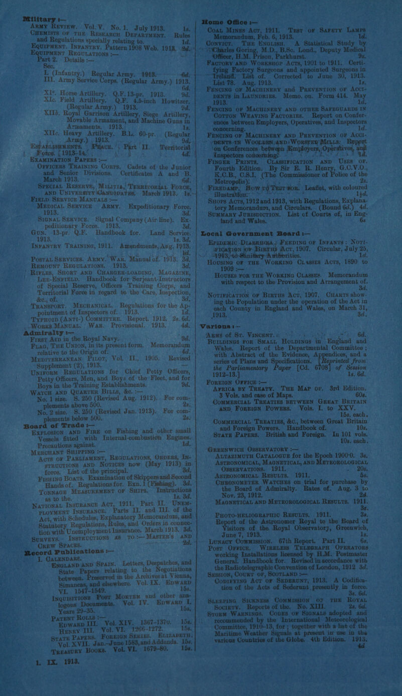   Military :— ArMy Review. Vol. V. No, 1. July 1913. CHEMISTS OF THE ReEsEaRcH DEPARTMENT. oy cog ig specially relating to. ENT. INFANTRY, Pa EQuirMent REGULATIONS om bce acct gh Pat 2. Details 2 Rules ld.     % (Infantry.) Regular Army. 1913.-: 6d: III. Army Service Corps. (Regular Army.) 1913. 6d XI*. Horse Artillery. Q.F.13-pr. 1913. 9d. XIc. Field Artillery. Q.F. 4.5-inch Howitzer. (Regular Army.) 1913. 9d. XII. Royal Garrison Artillery, Siege Aritille ; Movable Armament, and Machine Gis in ae Sang ao 1913. 1s. Alltec, Heavy Artillery, B.L. 60-pr.. (Regular yy. Army.) 1913. ado ae Es? aBLiSHMENTS. (Pace, ' i. Sones. (19ST sc eg EXAMINATION Parers :-— OrFicers TRAINING Corps. Cadets of the Junior and Senior Divisions. Certificates A and B. yo Sr Rs Be a a ; 6d. Speciat Reserve, Mitiris,' Teretrormt Force, AND UNIVERSITY Ganbipates,’ March 1913. 1i¢.\- Firip Service MANvALS :-— ~ Mepicat Serviczk ARmMy. 1913. SiGNaAL SERVICE. Signal Company (Air: line). peditionary Force. 1913, : Gon. 13-pr. Q.F. Handbook for. Land Service. 1913. 1s. 3d. INFANTRY TRAINING, 1911. . Amendments, Ang. 1913, Expeditionary Force. bd Ex: 3d PosTa Services. ARMy. War. Manual of. 1913. 3d, Remount Re@uparions. 1913. 3d. | RiriEs, SHORT AND CHARGER-LOADING, MaGAzIN#, Len-ENFreELD. Handbook for Serjeant-Instructors of Special Reserve, Officers Training Corps, and Territorial Force in regard. to the Care, Inspection, &amp;c., of. 3d TRANSPORT. MECHANICAL. pointment of Inspectors of. TypHorp (ANTI-) CoMMITTER. ,Worss Manual. War. Provisional. 1913. 4d, Admiralty i-— First Arp in the Royal Navy... 9d. FuaG, THE UNION, in its presentform, Memorandum relative to the Origin of: : MEDITERRANEAN Pitot, Vol, IT, 1905, Supplement (2), 1913. Unirorm RecGuiations for Chief Petty Officers, Petty Officers, Men, and Boys of the Fleet, and for Boys in the Training Establishments. 9d, WATCH AND QuarTER BiLLs, &amp;c. :— No. 1 size. §. 250 (Revised Aug. 1912). For com- plements above 500. 2) a No. 2 size. §. 250 (Revised Jan. 1913). For com- plements below 500. . 2s. Board of Trade :— ExpLosion AND Fire or Fishing and other small . Vessels fitted with Internal-combustion Engines. Precautions against. id, MERCHANT SHIPPING :-— Acris OF PARLIAMENT, REGULATIONS, ORDERS, IN- STRUCTIONS AND Notices now (May 1913) im force. List of the principal. ad. Regulations for the Ap- 1913. 1d. Report. 1912, 2s. 6d. Hands of. Regalationsfor. Exn.1 (Fishing). 3d. ” TONNAGE MEASUREMENT OF SHIPS. “Tastructions as to the. 1s. 3d. NatronaL InsuRANCE ACT 1911. Part If. Unem- PLOYMENT INSURANCE. Parts Ti. and. IL. of the Act, with Schedules, Explanatory Memorandum, and tion with Unemployment Insurance. March 1913, 3d. Surveys. INSTRUCTIONS AS TO‘ Master's AND Crew SPACES. saat Bd.” ENDARE. . yar anp Spain. Letters, Despatches, and State. Papers relating. to the Negotiations between. Paes in the Archives at Vienna, Si and elsewhere. Vol. 1X. Epwakp VI. 1547-1549. 15s. Posr Morrem and other ana- TIONS i eked Documents. Vol. IV. Epwarp i; Years 29-35. 15s, ROLLS :-— 7 taint: III. Vol. XIV. 1367-137u. 1548. {'. Henry Ilt. Vol. VI. 1266-1272. 15s. Papers. ForeiGn Series. ELizapetu, erol. XVII. Jan—June 1583,and Addenda. 15s, TREASURY BOOKS. Vol. VI. 1679-80. 15s, IX. 1913. Home Office :— Coat Mines Act, 1911, Test or Sarety Lamps Memorandum, Feb. 6, 1913. ld. Conv. Tue ENGiisu. A Statistical Study by “OCharles or M.D., B.Sc. Lond., Deputy Medical ‘Officer, H.M. Prison, Parkhurst. 9s, ey arg Se i mt vad oe 1901 a aya Certi- ory Surgeons and appoin urgeons in ~-—“Treland:” List of. Corrected a June 30, 1913. List 78. Aug. 1913. Ia. Fencing oF MACHINERY and PREVENTION OF ACCI- DENTS in LAUNDRIES. Memo. on. Form 414. ey 1913. : 1d. FENCING OF MACHINERY AND OTHER SAFEGUARDS IN Corron Weravina Factorizs. Report on Confer- ences between Employers, Operatives, and Inspectors concerning. ld. FENCING OF bacetamt tg ae te ha OF revo ~ pDENTS IN WOOLEEN,ANDsWoORSTER MALLS. nt ‘on Conferences: betwepn Kmployers, Operatives, _ Inspectors concerni aia Hoyer Opes vee gn Finger Prints. CLASSIFICATION AND USES OF. Fourth Edition. By Sir E, R. aries G.C.V.0., _ K.C.B., CSI. (The Commissioner of Police of the Metropolis); °° 4. . ¢ 8. | Firevamr, How jg Test #pr. Leaflet, with coloured > ibaa i ep a ieee 1}d. Suors Acts, 1912 and 1913, with Regulations, Explana- tory Memorandum, and Circulars, (Bound 6d.) 4d. Summary Jurispicrion. List cf Courts of, in Eng- land and Wales. 68 Local Government Board :— Eripemic -Diagzua@a,; Freepine or Inrants: Nori- Rage OF THE WoRKING CLasses Acts, 1890 to 1 i— : Houses FoR THE WoRKING CLasses. Memorandum with respect to the Provision and Arrangement of. NovriricaTion oF Brrtrus Act, 1907, CHAR‘s show- ing the Population under the operation of the Act in each County in England and Wales, on March 31, 1913. ad Various i—- i ‘Apms of Sr. VaNCENT. {ets 2 as Pe oye 4 bd. BUILDINGS FOR SMALL HowLpines in England and Wales. Report of the Departmental Committee ; with Abstract of the Evidence, Appendices, and a series of Plans and Specifications. [ eprinted fron aper [Cd, 6708] of ee . 8, 6d. the Parliamentary 1912-13.] . FOREIGN OFFICE :— : Arnica By TREATY. THE Mar or, 3rd Edition, 3 Vols. and case of Maps, 608. COMMERCIAL TREATIES BETWEEN GREAT BRITAIN AND ForeicN Powers. Vols. I. to XXYV. 15s. each, CoMMERCIAL TRBATIES, &amp;C., between Great Britain and Foreign Powers. Handbook of. 10s. Svars Papers. British and Foreign. In 101 vols. i : 10s. each. ‘GREENWICH OBSERVATORY :— AurazimuTH CaTaLoeve for the E 1900°0. 3s, ASTRONOMICAL, MAGNETICAL, AND METEOROLOGICAL ' OBSERVATIONS. 1911. . 208. ASTRONOMICAL Resuuts. 1911. 5s. _CHRONOMETER WATCHES on trial for purchase by the Board of Admiralty. Rates of. Aug. 3 to Nov. 23, 1912. 2d. MAGNETICAL AND METEOROLOGICAL RESULTS. ee é PHOTO-HELIOGRAPHIC RESULTS. 1911. 3s. Report of the Astronomer Royal to the Board of isitors of the. Royal Observatorj, Greenwich, June 7, 1913. Is, ~ Lunacy Commission. 67th Report. Part I. 68, Post Orricr, WIRELESS TELEGRAPH OPERATORS working Installations licensed by H.M. Postmaster General. Handbook for. vised in accordance with the Radiotelegraphic Convention of London, 1912 3d, Session, Court oF, SCOTLAND :— is CopiryinG Act or SeppRuNT, 1913. A Codifica- presently in Peg 3 tion of the Acts of SLEEPING Sickness OoMMIssION OF THE RoyaL Sociery. Reports of the. No, XIII. 2s. 6d. Srorm WARNINGS. CopEs oF Siagnazs adopted and recommended by the International Meteorologi Committee, 1910-13, for ; together with a list of the Maritime Weather 8i in-use in the at present various Countries of the Globe. 4tb Edition. Pa