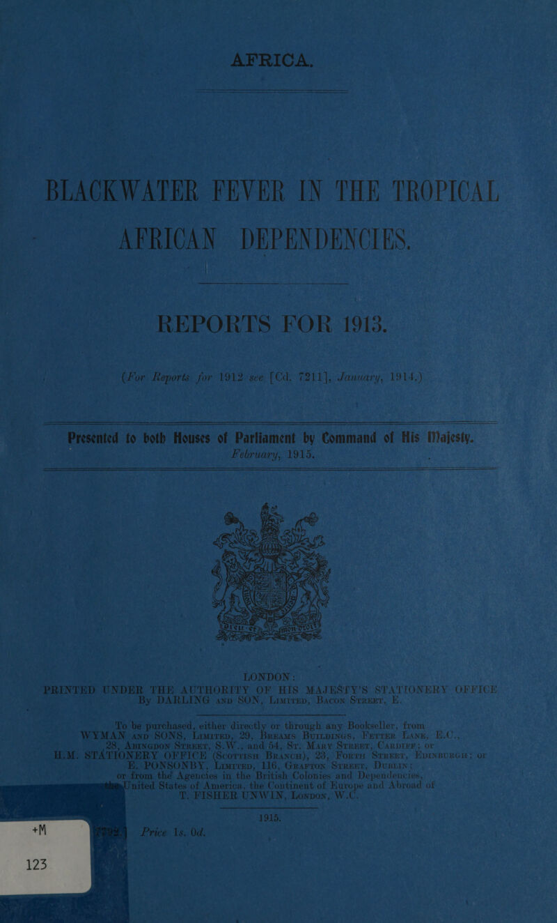 AFRICA. a ——— SSE eEee—eEeE—E—E—EEEe BLACKWATER FEVER IN THE TROPICAL 7 AFRICAN DEPENDENCIES. REPORTS FOR 1913. } (For Reports for 1912 see [Cd. 7211], January, 1914.)   LONDON : PRINTED faa THE AUTHORITY OF HIS MAJESTY’S STATIONERY OFFICE By DARLING anv SON, Limrrep, Bacon Srreet, E To be purchased, either directly or through any Bookseller, from bern anp SONS, Limrrep, 29, Breams Buitpines, Ferrer Lane, E.C., ABINGDON SrrEEr, S.W., and 54, Sv. Mary Srreet, Carprrr; or HLM. STATIONERY OFFICE (Scorrise Brancu), 23, Forrn Srrerr, Epinsourcu: or E, PONSONBY, Luvrvep, 116, Grarron Srrenr, Dusrin: or from the Agencies i in the British Colonies and Dependencies, United States of America, the Continent of Hurope and Abroad of T. FISHER UNWIN, Lonpon, W. 1915. Price 1s. Od. 