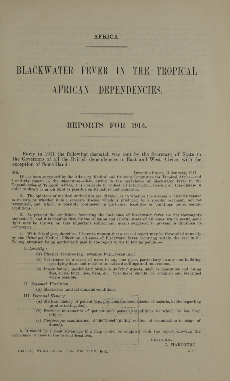   BLACKWATER PEVER IN THE. TROPICAL AFRICAN DEPENDENCIES   REPORTS FOR 1918.   Early in 1911 the following despatch was sent by the Secretary of State to the Governors of all the British dependencies in East and West Africa, with the exception of Somaliland :— SIR, Downing Street, 24 January, 1911. IT has been suggested by the Advisory Medical and Sanitary Committee for Tropical Africa—and I entirely concur in the suggestion—that, owing to the prevalence of blackwater fever in the Dependencies of Tropical Africa, it is desirable to collect all information bearing on this disease in order to throw as much light as possible on its nature and causation. 2. ‘The opinions of medical authorities are divided as to whether the disease is directly related to malaria or whether it is a separate disease which is produced by a specific organism, not yet recognised, and which is possibly contracted in particular localities or buildings under certain conditions, 3. At present the conditions favouring the invidence of blackwater fever are not thoroughly understood ; and it is possible that, by the collation and careful study of all cases which occur, some light may be thrown on this important subject and means suggested to prevent or diminish its occurrence. F 4. With this object, therefore, I have to request that a special report may be forwarded annually by the Principal Medical Officer on all cases of blackwater fever occurring within the year in the Colony, attention being particularly paid in the report to the following points :— I. Locality : (a) Physical features (¢.g., swamps, bush, forest, &amp;c.). (6) Occurrence of a series of cases in any one place, particularly in any one building, ‘specifying dates and relation to native dweilings and intercourse. (ec) Insect fauna; particularly biting or sucking insects, such as mosquitos and biting flies, ticks, bugs, lice, fleas, &amp;c. Specimens should be obtained and identified where possible. Il. Seasonal Variation : (a) Marked or unusual climatic conditions. Ill. Personal History : Petites seer eens (a) Medical history of patient (¢.g:, previous diseases, attacks of malaria, habits regarding quinine taking, &amp;c.). SRS: phe Savarese iene «oll bee ere (0) Previous movements of patient sand: personal*eonditions to which he has been subject. i a Sl t (c) Microscopic examination of*the~blood” (toting rélation of examination to stage of illness). ; 5. It would be a great advantage if a map: could be supplied with the report, showing the occurrence of cases in the various localities. ‘ I have, &amp;c., L. HARCOURT. (1311—2.) Wt. 6511—G 335. 1375. 2/15. D&amp;S. @ 2. A 2