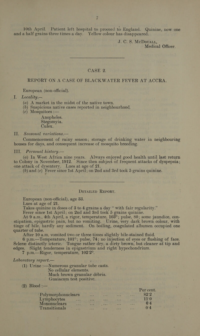 10th April. Patient left hospital to proceed to England. Quinine, now one and a half grains three times a day. Yellow colour has disappeared. J.C. 8. McDova tt, Medical Officer. CASE 2. REPORT ON A CASE OF BLACKWATER FEVER AT ACCRA. European (non-official). I. Locality ~ (a) A market in the midst of the native town. (b) Suspicious native cases reported in neighbourhood, (¢) Mosquitoes :— Anopheles. Stegomyia. Culex. II. Seasonal variations.— Commencement of rainy season; storage of drinking water in neighbouring houses for days, and consequent increase of mosquito breeding. Ill. Personal history.— (a) In West Africa nine years. Always enjoyed good health until last return to Colony in November, 1912. Since then subject of frequent attacks of dyspepsia; one attack of dysentery. Lues at age of 21. (b) and (c) Fever since 1st April; on 2nd and 3rd took 5 grains quinine. DETAILED REPORT. European (non-official), age 33. Lues at age of 21. Takes quinine in doses of 3 to 4 grains a day “ with fair regularity.” Fever since Ist April; on 2nd and 3rd took 5 grains quinine. At 9a.m., 4th April, a rigor, temperature, 103°; pulse, 80; some jaundice, con- stipation, epigastric pain, but no vomiting. Urine, very dark brown colour, with tinge of bile, hardly any sediment. On boiling, coagulated albumen occupied one quarter of tube. After 10 a.m, vomited two or three times slightly bile-stained fluid. 6 p.m.—Temperature, 101°; pulse, 74; no injection of eyes or flushing of face. Sclerze distinctly icteric. Tongue rather dry, a dirty brown, but cleaner at tip and edges. Slight tenderness in epigastrium and right hypochondrium. 7 p.m.—Rigor, temperature, 102°2°. Laboratory report.— (1) Urine :—Numerous granular fib casts. No cellular elements. Much brown granular débris. Guaiacum test positive. (2) Blood :— Per cent. Polymorphonuclears see ae Bes ee 82°2 Lymphocytes ay ve Beh Ras a 11:0 Mononuclears ue ao 6 eu re 64 Transitionals ner tity ae oe. oe 04