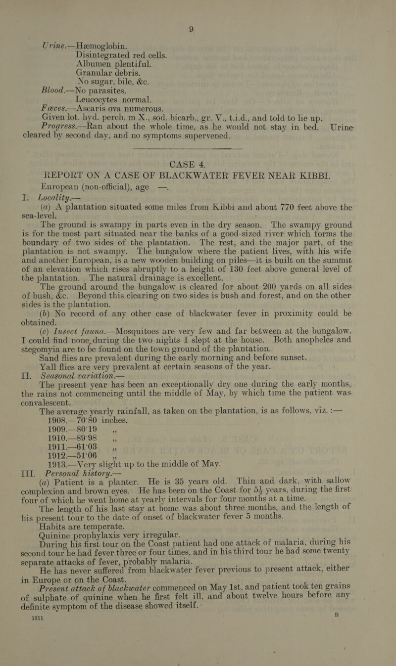 Urine.—Heemoglobin. Disintegrated red cells. Albumen plentiful. Granular debris. No sugar, bile, &amp;c. Blood.—No parasites. Leucocytes normal. Feces.—Ascaris ova numerous. Given lot. hyd. perch. m X., sod. bicarb., gr. V., t.i.d., and told to lie up. Progress.—Ran about the whole time, as he would not stay in bed. Urine cleared by second day, and no symptoms supervened. CASE 4. XEPORT ON A CASE OF BLACKWATER FEVER NEAR KIBBI. European (non-official), age —. I. Locality.— (a) A plantation situated some miles from Kibbi and about 770 feet above the sea-level. The ground is swampy in parts even in the dry season. The swampy ground is for the most part situated near the banks of a good-sized river which forms the boundary of two sides of the plantation. The rest, and the major part, of the plantation is not swampy. The bungalow where the patient lives, with his wife and another European, is a new wooden building on piles—it is built on the summit. of an elevation which rises abruptly to a height of 180 feet above general level of the plantation. , The natural drainage is excellent. The ground around the bungalow is cleared for about 200 yards on all sides of bush, &amp;c. Beyond this clearing on two sides is bush and forest, and on the other sides is the plantation. (b) No record of any other case of blackwater fever in proximity could be obtained. (c) Insect fauna.—Mosquitoes are very few and far between at the bungalow. I could find none, during the two nights I slept at the house. Both anopheles and stegomyia are to be found on the town ground of the plantation. Sand flies are prevalent during the early morning and before sunset. Yall flies are very prevalent at certain seasons of the year. II. Seasonal variation.— The present year has been an exceptionally dry one during the early months, the rains not commencing until the middle of May, by which time the patient was convalescent. The average yearly rainfall, as taken on the plantation, is as follows, viz. :— 1908.—70°80 inches. 1909.—80°19 3 1910.— 89°98 : 1911.—61°03 sa, 1912.—51°06 1913.—Very slight up to the middle of May. III. Personal history.— (a) Patient is a planter. He is 35 years old. Thin and dark, with sallow complexion and brown eyes. He has been on the Coast for 53 years, during the first four of which he went home at yearly intervals for four months at a time. The length of his last stay at home was about three months, and the length of his present tour to the date of onset of blackwater fever 5 months. Habits are temperate. Quinine prophylaxis very irregular. ; During his first tour on the Coast patient had one attack of malaria, during his second tour he had fever three or four times, and in his third tour he had some twenty separate attacks of fever, probably malaria. ’ He has never suffered from blackwater fever previous to present attack, either in Europe or on the Coast. es Present attack of blackwater commenced on May 1st, and patient took ten grains of sulphate of quinine when he first felt ill, and about twelve hours before any definite symptom of the disease showed itself. 1311 B