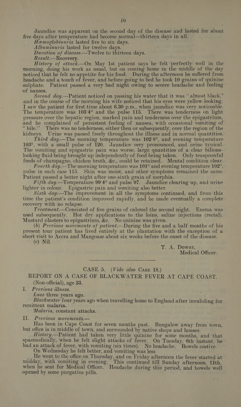 Jaundice was apparent on the second day of the disease and lasted for about five days after temperature had become normal—thirteen days in all. Hemoglobinuria lasted five to six days. | Albuminuria lasted for twelve days. Duration of disease —Twelve to thirteen days. Result.—Recovery. History of attack—On May 1st patient says he felt perfectly well in the morning, doing his work as usual, but on coming home in the middle of the day noticed that he felt no appetite for his food. During the afternoon he suffered from headache and a touch of fever, and before going to bed he took 10 grains of quinine sulphate. Patient passed a very bad night owing to severe headache and feeling of nausea. Second day.—Patient noticed on passing his water that it was “almost black,” and in the course of the morning his wife noticed that his eyes were yellow-looking. T saw the patient for first time about 6.30 p.m., when jaundice was very noticeable. ‘The temperature was 103°4° and the pulse 115. There was tenderness on light pressure over the hepatic region, marked pain and tenderness over the epigastrium, and he complained of persistent feeling of nausea, with occasional vomiting of “bile”’ There was no tenderness, either then or subsequently, over the region of the kidneys. Urine was passed freely throughout the illness and in normal quantities. Third day—The morning temperature was 102°8°, and evening temperature 103°, with a small pulse of 120. Jaundice very pronounced, and urine typical. The vomiting and epigastric pain was worse, large quantities of a clear bilious- looking fluid being brought up independently of food being taken. Only teaspoonful feeds of champagne, chicken broth, &amp;c., could be retained. Mental condition clear. Fourth day—The morning temperature was 101° and evening teniperature 102°, pulse in each case 115. Skin was moist, and other symptoms remained the same. Patient passed a better night after one-sixth grain of morphia. Fifth day—Temperature 99°4° and pulse 97. Jaundice clearing up, and urine lighter in colour. Epigastric pain and vomiting also better. Siath day—The improvement in all the symptoms continued, and from this time the patient’s condition improved rapidly, and he made eventually a complete recovery with no relapse. Treatment.—Consisted of five grains of calomel the second night. Enema was used subsequently. Hot dry applications to the loins, saline injections (rectal). Mustard plasters to epigastrium, &amp;c. No quinine was given. (b) Previous movements of patient—During the five and a half months of his present tour patient has lived entirely at the plantation with the exception of a short visit to Accra and Mangoase about six weeks before the onset of the disease. (c) Nil. T. A. Dowse, Medical Officer. ce CASE 5. (Vide also Casr 18.) REPORT ON A CASE OF BLACKWATER FEVER AT CAPE COAST. (Non-official), age 33. I. Previous illness. Lues three years ago. Blackwater four years ago when travelling home to England after invaliding for remittent malaria. Malaria, constant attacks. Il. Previous movements.— Has been in Cape Coast for seven months past. Bungalow away from town, but office is in middle of town, and surrounded by native shops and houses. History.—Patient had taken very little quinine for some months, and that spasmodically, when he felt slight attacks of fever. On Tuesday, 6th instant, he had an attack. of fever, with vomiting (six times). No headache. ‘ Bowels costive. On Wednesday he felt better, and vomiting was less | _. He went to the office.on Thursday, and on Friday afternoon the fever started at midday, with vomiting in evening. This continued till Sunday afternoon, 11th, when he sent for Medical Officer. Headache during this period, and bowels well opened by some purgative pills. !