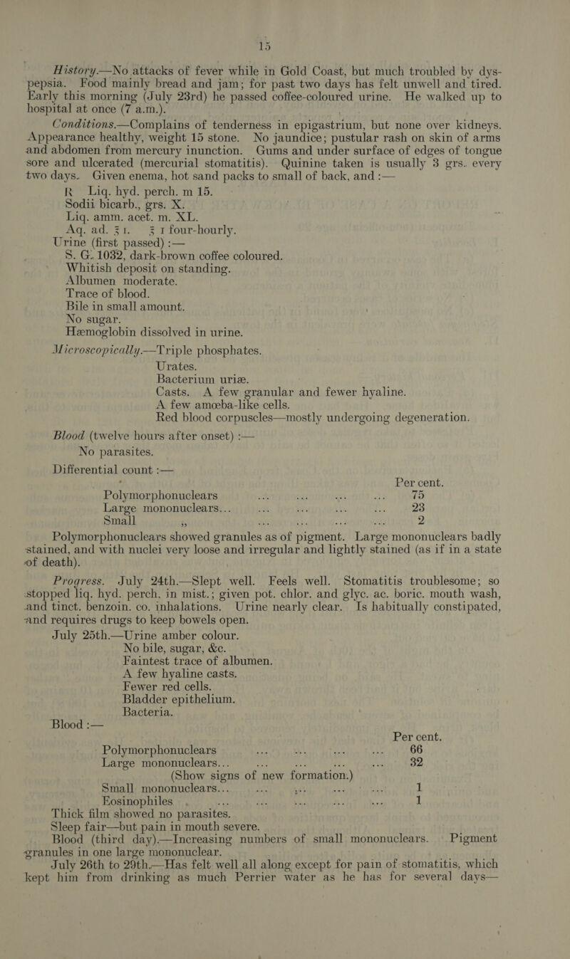 History.—wNo attacks of fever while in Gold Coast, but much troubled by dys- pepsia. Food mainly bread and jam; for past two days has felt unwell and tired. Early this morning (July 23rd) he passed coffee-coloured urine. He walked up to hospital at once (7 a.m.). | Conditions—Complains of tenderness in epigastrium, but none over kidneys. Appearance healthy, weight 15 stone. No jaundice; pustular rash on skin of arms and abdomen from mercury inunction. Gums and under surface of edges of tongue sore and ulcerated (mercurial stomatitis). Quinine taken is usually 3 ers. every two days. Given enema, hot sand packs to small of back, and :— R Lig. hyd. perch. m 15. Sodii bicarb., grs. X. Liq. amm. acet. m. XL. Aq. ad. 31. 3 1 four-hourly. Urine (first passed) :— S. G.. 1032, dark-brown coffee coloured. Whitish deposit on standing. Albumen moderate. Trace of blood. Bile in small amount. No sugar. Heemoglobin dissolved in urine. Microscopically —tTriple phosphates. Urates. Bacterium urie. Casts. A few granular and fewer hyaline. A few ameeba-like cells. Red blood corpuscles—mostly undergoing degeneration. Blood (twelve hours after onset) :— No parasites. Differential count :— Per cent. Polymorphonuclears ott Od ci ati 75 Large mononuclears... oy sie ib. ee 23 Small ‘5 % Hy 2 Polymorphonuclears showed granules as of pigment. Large mononuclears badly stained, and with nuclei very loose and irregular and lightly stained (as if in a state of death). Progress. July 24th—Slept well. Feels well. Stomatitis troublesome; so stopped lig. hyd. perch. in mist.; given pot. chlor. and glyc. ac. boric. mouth wash, and tinct. benzoin. co. inhalations. Urine nearly clear. Is habitually constipated, and requires drugs to keep bowels open. July 25th—Urine amber colour. No bile, sugar, &amp;c. Faintest trace of albumen. A few hyaline casts. Fewer red cells. Bladder epithelium. Bacteria. Blood :— Per cent. Polymorphonuclears Au aM ae ui. 66 Large mononuclears... ue 32 (Show signs of new formation.) Small mononuclears... * 48 aa He Eosinophiles we =i. ve! i. ee 1 Thick film showed no parasites. Sleep fair—but pain in mouth severe. Blood (third day)—Increasing numbers of small mononuclears. | Pigment granules in one large mononuclear. July 26th to 29th.—Has felt well all along except for pain of stomatitis, which kept him from drinking as much Perrier water as he has for several days—