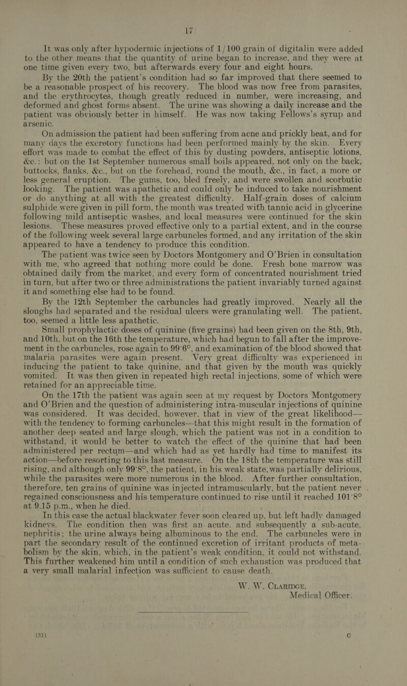 It was only after hypodermic injections of 1/100 grain of digitalin were added to the other means that the quantity of urine began to increase, and they were at one time given every two, but afterwards every four and eight hours. By the 20th the patient’s condition had so far improved that there seemed to be a reasonable prospect of his recovery. The blood was now free from parasites, and the erythrocytes, though greatly reduced in number, were increasing, and deformed and ghost forms absent. The urine was showing a daily increase and the patient was obviously better in himself. He was now taking Fellows’s syrup and arsenic. On admission the patient had been suffering from acne and prickly heat, and for many days the excretory functions had been performed mainly by the skin. Every effort was made to combat the effect of this by dusting powders, antiseptic lotions, &amp;e.: but on the Ist September numerous small boils appeared, not only on the back, buttocks, flanks, &amp;c., but on the forehead, round the mouth, &amp;c., in fact, a more or less general eruption. The gums, too, bled freely, and were swollen and scorbutic looking. The patient was apathetic and could only be induced to take nourishment or do anything at all with the greatest difficulty. Half-grain doses of calcium sulphide were given in pill form, the mouth was treated with tannic acid in glycerine following mild antiseptic washes, and local measures were continued for the skin lesions. These measures proved effective only to a partial extent, and in the course of the following week several large carbuncles formed, and any irritation of the skin appeared to have a tendency to produce this condition. The patient was twice seen by Doctors Montgomery and O’Brien in consultation with me, who agreed that nothing more could be done. Fresh bone marrow was obtained daily from the market, and every form of concentrated nourishment tried in turn, but after two or three administrations the patient invariably turned against it and something else had to be found. By the 12th September the carbuncles had greatly improved. Nearly all the sloughs had separated and the residual ulcers were granulating well. The patient, too, seemed a little less apathetic. Small prophylactic doses of quinine (five grains) had been given on the 8th, 9th, and 10th, but on the 16th the temperature, which had begun to fall after the improve- ment in the carbuncles, rose again to 99°6°, and examination of the blood showed that malaria parasites were again present. Very great difficulty was experienced in inducing the patient to take quinine, and that given by the mouth was quickly vomited. It was then given in repeated high rectal injections, some of which were retained for an appreciable time. On the 17th the patient was again seen at my request by Doctors Montgomery and O’Brien and the question of administering intra-muscular injections of quinine was considered. It was decided, however, that in view of the great likelihood— with the tendency to forming carbuncles—that this might result in the formation of another deep seated and large slough, which the patient was not in a condition to withstand, it would be better to watch the effect of the quinine that had been administered per rectum—and which had as yet hardly had time to manifest its action—hefore resorting to this last measure. On the 18th the temperature was still rising, and although only 99°8°, the patient, in his weak state, was partially delirious, while the parasites were more numerous in the blood. After further consultation, therefore, ten grains of quinine was injected intramuscularly, but the patient never regained consciousness and his temperature continued to rise until it reached 101°8° at 9.15 p.m., when he died. In this case the actual blackwater fever soon cleared up, but ieft badly damaged kidneys. The condition then was first an acute. and subsequently a sub-acute, nephritis: the urine always being albuminous to the end. The carbuncles were in part the secondary result of the continued excretion of irritant products of meta- bolism by the skin, which, in the patient’s weak condition, it could not withstand. This further weakened him until a condition of such exhaustion was produced that a very small malarial infection was sufficient to cause death. W. W. CLARIDGE, Medical Officer.  1311 :