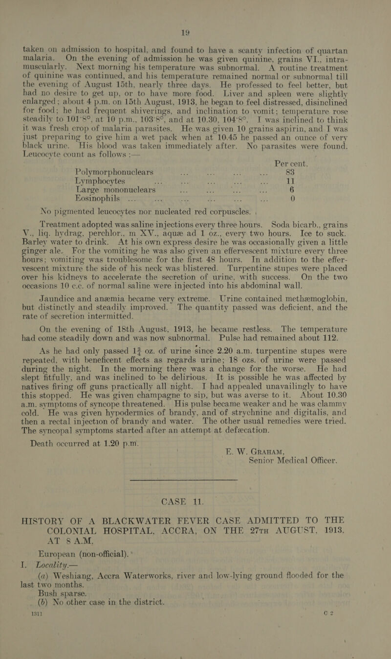 taken on admission to hospital, and found to have a scanty infection of quartan malaria. On the evening of admission he was given quinine, grains VI., intra- muscularly. Next morning his temperature was subnormal. A routine treatment of quinine was continued, and his temperature remained normal or subnormal till the evening of August 15th, nearly three days. He professed to feel better, but had no desire to get up, or to have more food. Liver and spleen were slightly enlarged ; about 4 p.m. on 15th August, 1913, he began to feel distressed, disinclined for food; he had frequent shiverings, and inclination to vomit; temperature rose steadily to 101°8°, at 10 p.m., 103°8°, and at 10.30, 104°8°. TI was inclined to think it was fresh crop of malaria parasites. He was given 10 grains aspirin, and I was just preparing to give him a/wet pack when at 10.45 he passed an ounce of very black urine. His blood was taken immediately after. No parasites were found. Leucocyte count as follows :— » Per cent. Polymorphonuclears a wes “te a 83 Lymphocytes nick oe en aa oe 11 Large mononuclears “Ae th As ey 6 Eosinophils... ee ac x: bas Jn 0 No pigmented leucocytes nor nucleated red corpuscles. Treatment adopted was saline injections every three hours. Soda bicarb., grains V., liq. hydrag, perchlor., m XV., aque ad 1 oz., every two hours. Ice to suck. Barley water to drink. At his own express desire he was occasionally given a little cinger ale. For the vomiting he was also given an effervescent mixture every three hours; vomiting was troublesome for the first 48 hours. In addition to the effer- vescent mixture the side of his neck was blistered. Turpentine stupes were placed over his kidneys to accelerate the secretion of urine, with success. On the two occasions 10 ¢.c. of normal saline were injected into his abdominal wall. Jaundice and anemia became very extreme. Urine contained methemoglobin, but distinctly and steadily improved. The quantity passed was deficient, and the rate of secretion intermitted. On the evening of 18th August, 1913, he became restless. The temperature had come steadily down and was now subnormal. Pulse had remained about 112. As he had only passed 12 oz. of urine since 2.20 a.m. turpentine stupes were repeated, with beneficent effects as regards urine; 18 ozs. of urine were passed during the night. In the morning there was a change for the worse. He had slept fitfully, and was inclined to be delirious. It is possible he was affected by natives firing off guns practically all night. I had appealed unavailingly to have this stopped. He was given champagne to sip, but was averse to it. About 10.30 a.m. symptoms of syncope threatened. His pulse became weaker and he was clammy cold. He was given hypodermics of brandy, and of strychnine and digitalis, and then a rectal injection of brandy and water. The other usual remedies were tried. The syncopal symptoms started after an attempt at defecation. Death occurred at 1.20 p.m. E. W. GRAHAM, Senior Medical Officer. CASE 11. HISTORY OF A BLACKWATER FEVER CASE ADMITTED TO THE COLONIAL HOSPITAL, ACCRA, ON THE 27TH AUGUST, 1918, AT 8 A:M, European (non-official). I. Locality — (a) Weshiang, Accra Waterworks, river and low-lying ground flooded for the last two months. Bush sparse. _ (b) No other case in the district. 13i1 C2