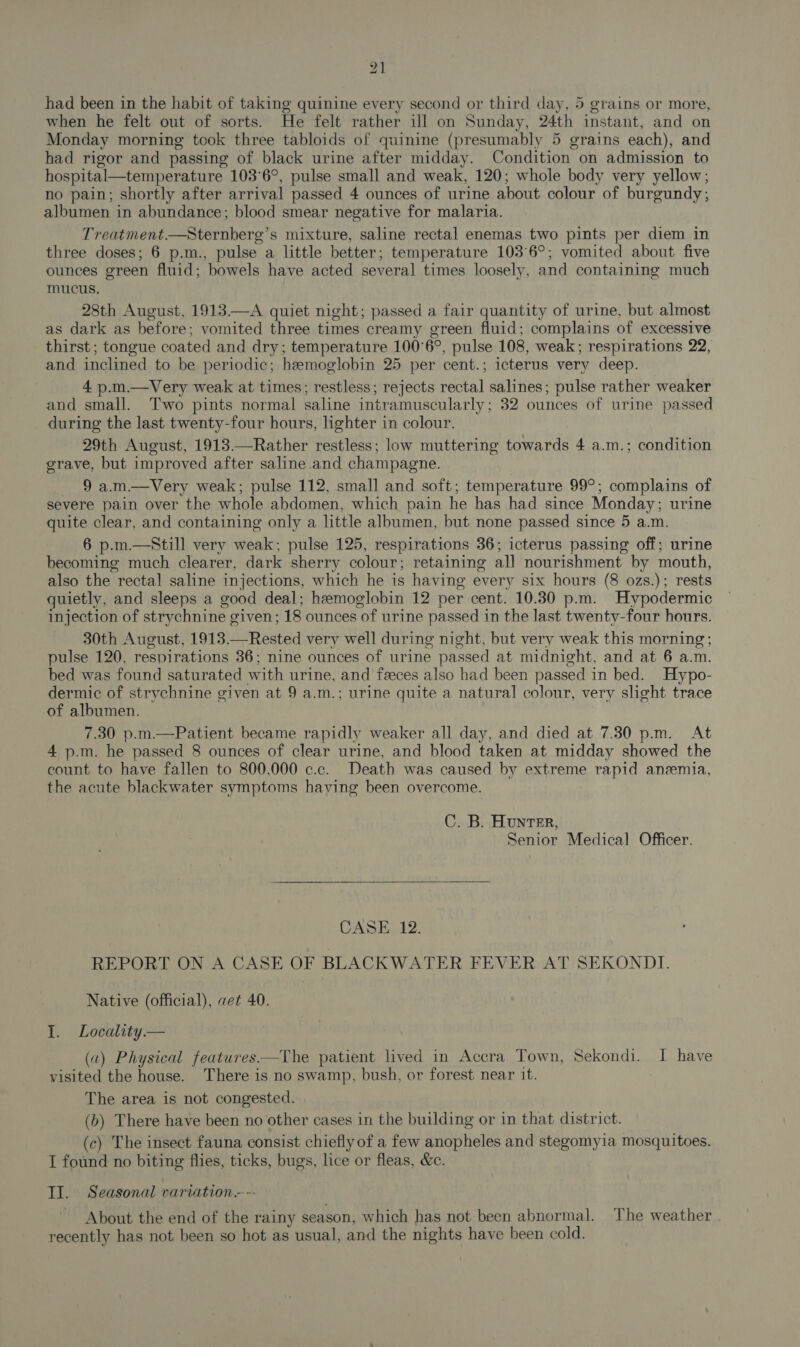 had been in the habit of taking quinine every second or third day, 5 grains or more, when he felt out of sorts. He felt rather ill on Sunday, 24th instant, and on Monday morning took three tabloids of quinine (presumably 5 grains each), and had rigor and passing of black urine after midday. Condition on admission to hospital—temperature 103°6°, pulse small and weak, 120; whole body very yellow; no pain; shortly after arrival passed 4 ounces of urine about colour of burgundy, albumen in abundance; blood smear negative for malaria. Treatment.—Sternberg’s mixture, saline rectal enemas two pints per diem in three doses; 6 p.m., pulse a little better; temperature 103°6°; vomited about five ounces green fluid; bowels have acted several times loosely, and containing much mucus. 28th August, 1913.—A quiet night; passed a fair quantity of urine, but almost as dark as before; vomited three times creamy green fluid; complains of excessive thirst; tongue coated and dry; temperature 100°6°, pulse 108, weak; respirations 22, and inclined to be periodic; hemoglobin 25 per cent.; icterus very deep. 4 p.m.—Very weak at times; restless; rejects rectal salines; pulse rather weaker and small. Two pints normal saline intramuscularly; 32 ounces of urine passed during the last twenty-four hours, lighter in colour. 29th August, 1913.—Rather restless; low muttering towards 4 a.m.; condition grave, but improved after saline. and champagne. 9 a.m.—Very weak; pulse 112, small and soft; temperature 99°; complains of severe pain over the whole abdomen, which pain he has had since Monday; urine quite clear, and containing only a little albumen, but none passed since 5 a.m. 6 p.m.—Still very weak; pulse 125, respirations 36; icterus passing off; urine becoming much clearer, dark sherry colour; retaining all nourishment by mouth, also the rectal saline injections, which he is having every six hours (8 ozs.); rests quietly, and sleeps a good deal; hemoglobin 12 per cent. 10.30 p.m. Hypodermic injection of strychnine given; 18 ounces of urine passed in the last twenty-four hours. 30th August, 1913.—Rested very well during night, but very weak this morning; pulse 120, respirations 36; nine ounces of urine passed at midnight, and at 6 a.m. bed was found saturated with urine, and feeces also had been passed in bed. Hypo- dermic of strychnine given at 9 a.m.; urine quite a natural colour, very slight trace of albumen. 7.30 p.m.—Patient became rapidly weaker all day, and died at 7.30 pm. At 4 p.m. he passed 8 ounces of clear urine, and blood taken at midday showed the count to have fallen to 800,000 c.c. Death was caused by extreme rapid anemia, the acute blackwater symptoms haying been overcome. C. B. Hunter, Senior Medical Officer.  CASE 12. REPORT ON A CASE OF BLACKWATER FEVER AT SEKONDI. Native (official), aet 40. 1. Locality. — (2) Physical features——The patient lived in Accra Town, Sekondi. I have visited the house. There is no swamp, bush, or forest near it. The area is not congested. (b) There have been no other cases in the building or in that district. (c) The insect fauna consist chiefly of a few anopheles and stegomyia mosquitoes. I found no biting flies, ticks, bugs, lice or fleas, &amp;c. II. Seasonal variation--- About the end of the rainy season, which has not been abnormal. The weather recently has not been so hot as usual, and the nights have been cold.