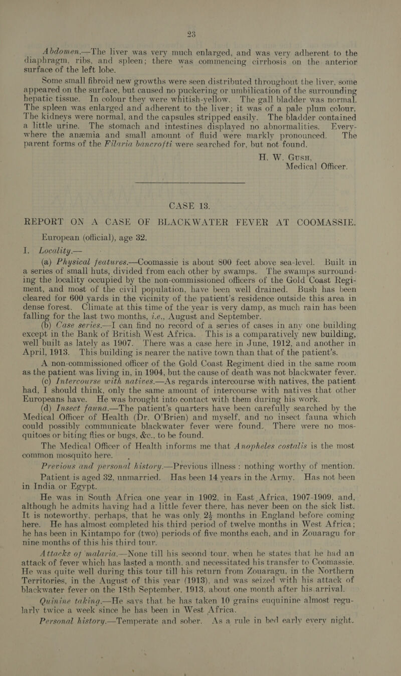 _ Abdomen.—The liver was very much enlarged, and was very adherent to the diaphragm, ribs, and spleen; there was commencing cirrhosis on the anterior surface of the left lobe. Some small fibroid new growths were seen distributed throughout the liver, some appeared on the surface, but caused no puckering or umbilication of the surrounding hepatic tissue. In colour they were whitish-yellow. The gall bladder was normal. The spleen was enlarged and adherent to the liver; it was of a pale plum colour. The kidneys were normal, and the capsules stripped easily. The bladder contained a little urine. The stomach and intestines displayed no abnormalities. Every- where the anzemia and small amount of fluid were markly pronounced. The parent forms of the Filaria bancrofti were searched for, but not found. H. W. Guss, Medical Officer. CASE 13. REPORT ON A CASE OF BLACKWATER FEVER AT COOMASSIE. European (official), age 32. I. Locality — (a) Physical featuwres.—Coomassie is about 800 feet above sea-level. Built in a series of small huts, divided from each other by swamps. The swamps surround- ing the locality occupied by the non-commissioned officers of the Gold Coast Regi- ment, and most of the civil population, have been well drained. Bush has been cleared for 600 yards in the vicinity of the patient’s residence outside this area in dense forest. Climate at this time of the year is very damp, as much rain has been falling for the last two months, 7.e., August and September. (b) Case series——I can find no record of a series of cases in any one building except in the Bank of British West Africa. . This is a comparatively new building, well built as lately as 1907. There was a case here in June, 1912, and another in April, 1913. This building is nearer the native town than that of the patient’s. A non-commissioned officer of the Gold Coast Regiment died in the same room as the patient was living in, in 1904, but the cause of death was not blackwater fever. (c) Intercourse with natives—As regards intercourse with natives, the patient had, I should think, only the same amount of intercourse with natives that other Europeans have. He was brought into contact with them during his work. (d) Insect fauna.—The patient’s quarters have been carefully searched by the Medical Officer of Health (Dr. O’Brien) and myself, and no insect fauna which could possibly communicate blackwater fever were found. There were no mos- quitoes or biting flies or bugs, &amp;c., to be found. The Medical Officer of Health informs me that Anopheles costalis is the most common mosquito here. Previous and personal history.—Previous illness : nothing worthy of mention. Patient is aged 32, unmarried. Has been 14 years in the Army. Has not been in India or Egypt. He was in South Africa one year in 1902, in East Africa, 1907-1909, and, although he admits having had a little fever there, has never been on the sick list. It is noteworthy, perhaps, that he was only 25 months in England before coming here. He has almost completed his third period of twelve months in West Africa; he has been in Kintampo for (two) periods of five months each, and in Zouaragu for nine months of this his third tour. Attacks of malaria.—None till his second tour, when he states that he had an attack of fever which has lasted a month. and necessitated his transfer to Coomassie. He was quite well during this tour till his return from Zouaragu, in the Northern Territories, in the August of this year (1913), and was seized with his attack of blackwater fever on the 18th September, 1913, about one month after his arrival. Quinine taking—He says that he has taken 10 grains euquinine almost regu- larly twice a week since he has been in West Africa. Personal history—Temperate and sober. As a rule in bed early every night. 