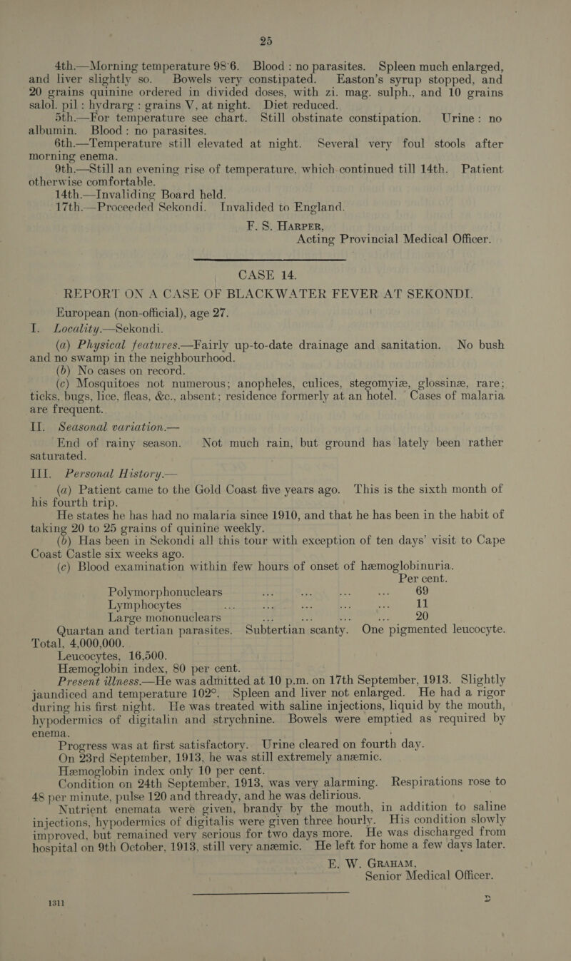 4th.— Morning temperature 98°6. Blood : no parasites. Spleen much enlarged, and liver slightly so. Bowels very constipated. Easton’s syrup stopped, and 20 grains quinine ordered in divided doses, with zi. mag. sulph., and 10 grains salol. pil: hydrarg : grains V, at night. Diet reduced. 5th—For temperature see chart. Still obstinate constipation. Urine: no albumin. Blood: no parasites. 6th—Temperature still elevated at night. Several very foul stools after morning enema. 9th.—Still an evening rise of temperature, which continued till 14th. Patient otherwise comfortable. 14th —Invaliding Board held. 17th.—Proceeded Sekondi. Invalided to England. F.S. HARPER, Acting Provincial Medical Officer. i) CASE 14. -REPORT ON A CASE OF BLACKWATER FEVER AT SEKONDIT. European (non-official), age 27. I. Locality —Sekondi. (a) Physical features—Fairly up-to-date drainage and sanitation. No bush and no swamp in the neighbourhood. (b) No cases on record. (c) Mosquitoes not numerous; anopheles, culices, stegomyiz, glossinz, rare; ticks, bugs, lice, fleas, &amp;c., absent; residence formerly at an hotel. Cases of malaria are frequent. Il. Seasonal variation.— End of rainy season. Not much rain, but ground has lately been rather saturated. Ill. Personal History.— (a) Patient came to the Gold Coast five years ago. This is the sixth month of his fourth trip. He states he has had no malaria since 1910, and that he has been in the habit of taking 20 to 25 grains of quinine weekly. (6) Has been in Sekondi all this tour with exception of ten days’ visit to Cape Coast Castle six weeks ago. (c) Blood examination within few hours of onset of hemoglobinuria. Per cent. Polymorphonuclears is ms ae Et 69 Lymphocytes _ ue a ei a ae 11 Large mononuclears tee 20 Quartan and tertian parasites. Subtertian scanty. One pigmented leucocyte. Total, 4,000,000. Leucocytes, 16,500. | Heemoglobin index, 80 per cent. Present illness —He was admitted at 10 p.m. on 17th September, 1913. Slightly jaundiced and temperature 102°. Spleen and liver not enlarged. He had a rigor during his first night. He was treated with saline injections, liquid by the mouth, hypodermics of digitalin and strychnine. Bowels were emptied as required by enema. , Progress was at first satisfactory. Urine cleared on fourth day. On 23rd September, 1913, he was still extremely anzemic. Hemoglobin index only 10 per cent. ae Condition on 24th September, 1913, was very alarming. Respirations rose to 48 per minute, pulse 120 and thready, and he was delirious. @ Nutrient enemata were given, brandy by the mouth, in addition to saline injections, hypodermics of digitalis were given three hourly. Hs condition slowly improved, but remained very serious for two days more. He was discharged from hospital on 9th October, 1913, still very anzemic. He left for home a few davs later. E. W. GRAHAM, Senior Medical Officer.  1311 &gt;