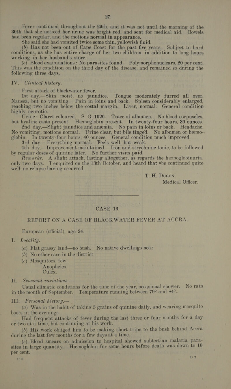 Fever continued throughout the 29th, and it was not until the morning of the 30th that she noticed her urine was bright red, and sent for medical aid. Bowels had been regular, and the motions normal in appearance. She said she had vomited twice some thin, yellowish fluid. (b) Has not been out of Cape Coast for the past five years. Subject to hard conditions, as she has entire charge of her two children, in addition to long hours working in her husband’s store. (c) Blood examinations: No parasites found. Polymorphonuclears, 20 per cent. This was the condition on the third day of the disease, and remained so during the following three days. IV. Clinical history. First attack of blackwater fever. Ist day.—Skin moist, no jaundice. Tongue moderately furred all over. Nausea, but no vomiting. Pain in loins and back. Spleen considerably enlarged, reaching two inches below the costal margin. Liver, normal. General condition highly neurotic. | Urine: Claret-coloured. S$. G. 1026. Trace of albumen. No blood corpuscles, but hyaline casts present. Hzemoglobin present. In twenty-four hours, 30 ounces. 2nd day.—Slight jaundice and anemia. No pain in loins or back. Headache. No vomiting; motions normal. Urine clear, but bile tinged. No albumen or hemo-. globin. In twenty-four hours, 40 ounces. General condition much improved. 3rd day.—Everything normal. Feels well, but weak. 4th day—Improvement maintained. Iron and strychnine tonic, to be followed by regular doses of quinine later.. No further visits paid. Remarks. A slight attack, lasting altogether, as regards the hemoglobinuria, only two days. I enquired on the 13th October, and heard that she continued quite well, no relapse having occurred. T. H. Ducon, Medical Officer. CASE 16. REPORT ON A CASE OF BLACKWATER FEVER AT ACCRA. European (official), age 34. I. Locality. (a) Flat grassy land—no bush. No native dwellings near. (b) No other case in the district. (c) Mosquitoes, few. Anopheles. Culex. Il. Seasonal variations.— Usual climatic conditions for the time of the year, occasional shower. No rain in the month of September. Temperature running between 79° and 84°. III. Personal history.— _ (a) Was in the habit of taking 5 grains of quinine daily, and wearing mosquito boots in the evenings. Had frequent attacks of fever during the last three or four months for a day or two at a time, but continuing at his work. (b) His work obliged him to be making short trips to the bush behind Accra during the last few months for a few days at a time. (¢) Blood smears on admission to hospital showed subtertian malaria para- sites in large quantity. Hzemoglobin for some hours before death was down to 10 per cent. 1311 D2